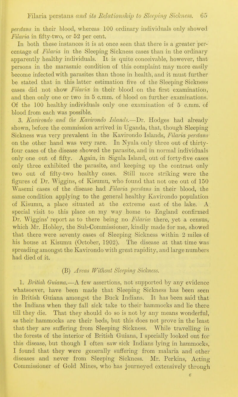 Persians in their blood, whereas 100 ordinary iiidivi(hials only showed Filaria in fifty-two, or 52 per cent. In both these instances it is at once seen that there is a greater per- centage of Filaria in the Sleeping Sickness cases than in the ordinary apparently healthy individuals. It is quite conceivable, however, that persons in the marasniic condition of this complaint may more ea,sily become infected with parasites than those in health, and it must further be stated that in this latter estimation five of the Sleeping Sickness cases did not show Filarice in their blood on the first examination, and then only one or two in 5 c.mm. of blood on further examinations. Of the 100 healthy individuals only one examination of 5 c.mm. of blood from each was possible. 3. Kavirondo and the Kavirondo Islands.—Dr. Hodges had already shown, before the commission arrived in Uganda, that, though Sleeping Sickness was very prevalent in the Kavirondo Islands, Filaria perstans on the other hand was very rare. In Nyala only three out of thirty- four cases of the disease showed the parasite, and in normal individuals only one out of fifty. Again, in Sigula Island, out of forty-five cases only three exhibited the parasite, and keeping up the contrast only two out of fifty-two healthy cases. Still more striking were the figures of Dr. Wiggins, of Kisumu, who found that not one out of 150 Wasemi cases of the disease had Filaria perstans in their blood, the same condition applying to the general healthy Kavirondo population of Kisumu, a place situated at the extreme east of the lake. A special visit to this place on my way home to England confirmed Dr. Wiggins' report as to there being no Filarice there, yet a census, which Mr. Hobley, the Sub-Commissioner, Idndly made for me, showed that there were seventy cases of Sleeping Sickness within 2 miles of his house at Kisumu (October, 1902). The disease at that time was spreading amongst the Kavirondo with great rapidity, and large numbers had died of it. (B) Areas Without Sleeping Sickness. 1. British Guiana.—A few assertions, not supported by any evidence whatsoever, have been made that Sleeping Siclaiess has been seen in British Guiana amongst the Buck Indians. It has been said that the Indians when they fall sick take to their hammocks and lie there till they die. That they should do so is not by any means wonderful, as their hammocks are their beds, but this does not prove in the least that they are suffering from Sleeping Sickness. ^\Tiile travelling in the forests of the interior of British Guiana, I specially looked out for this disease, but though I often saw sick Indians lying in hammocks, I found that they were generally suffering from malaria and other diseases and never from Sleeping Sickness. Mr. Perkins, Acting Commissioner of Gold Mines, who has journeyed extensively through