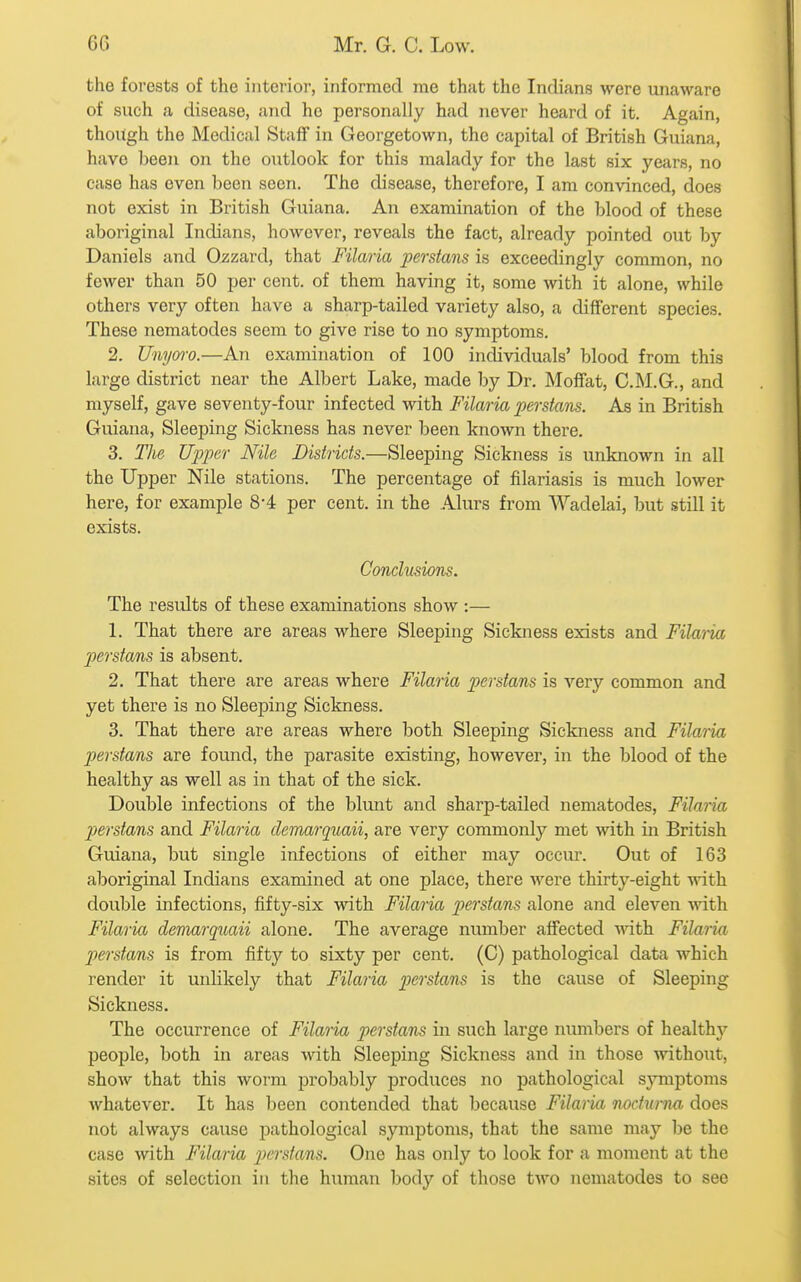 the forests of the interior, informed me that the Indians were unaware of such a disease, and he personally had never heard of it. Again, though the Medical Staff in Georgetown, the capital of British Guiana, have beeji on the outlook for this malady for the last six years, no case has even been seen. The disease, therefore, I am convinced, does not exist in British Guiana. An examination of the blood of these aboriginal Indians, however, reveals the fact, already pointed out by Daniels and Ozzard, that Filaria perstans is exceedingly common, no fewer than 50 per cent, of them having it, some with it alone, while others very often have a sharp-tailed variety also, a different species. These nematodes seem to give rise to no symptoms. 2. Unym-o.—An examination of 100 individuals' blood from this large district near the Albert Lake, made by Dr. Moffat, C.M.G., and myself, gave seventy-four infected with Filaria perstans. As in British Guiana, Sleeping Sickness has never been known there. 3. The Upper Nile Districts.—Sleeping Sickness is unknown in all the Upper Nile stations. The percentage of filariasis is much lower here, for example 8-4 per cent, in the Alurs from Wadelai, but still it exists. Conclusions. The results of these examinations show :— 1. That there are areas where Sleeping Sickness exists and Filaria perstans is absent. 2. That there are areas where Filaria perstans is very common and yet there is no Sleeping Sickness. 3. That there are areas where both Sleeping Sickness and Filaria perstans are found, the parasite existing, however, in the blood of the healthy as well as in that of the sick. Double infections of the blunt and sharp-tailed nematodes, Filaria perstans and Filaria demarquaii, are very commonly met with in British Guiana, but single infections of either may occiu. Out of 163 aboriginal Indians examined at one place, there were thirty-eight with double infections, fifty-six with Filaria perstans alone and eleven ^^^th Filaria deniarquaii alone. The average number affected with Filaria perstans is from fifty to sixty per cent. (C) pathological data which render it unlikely that Filaria pierstans is the cause of Sleeping Sickness. The occurrence of Filana perstans in such large numbers of healthy people, both in areas with Sleeping Sickness and in those without, show that this worm probably produces no pathological symptoms whatever. It has been contended that because Filaria nodiima does not always cause pathological symptoms, that the same may be the case with Filaria pierstans. One has only to look for a moment at the sites of selection in the human body of those two nematodes to see