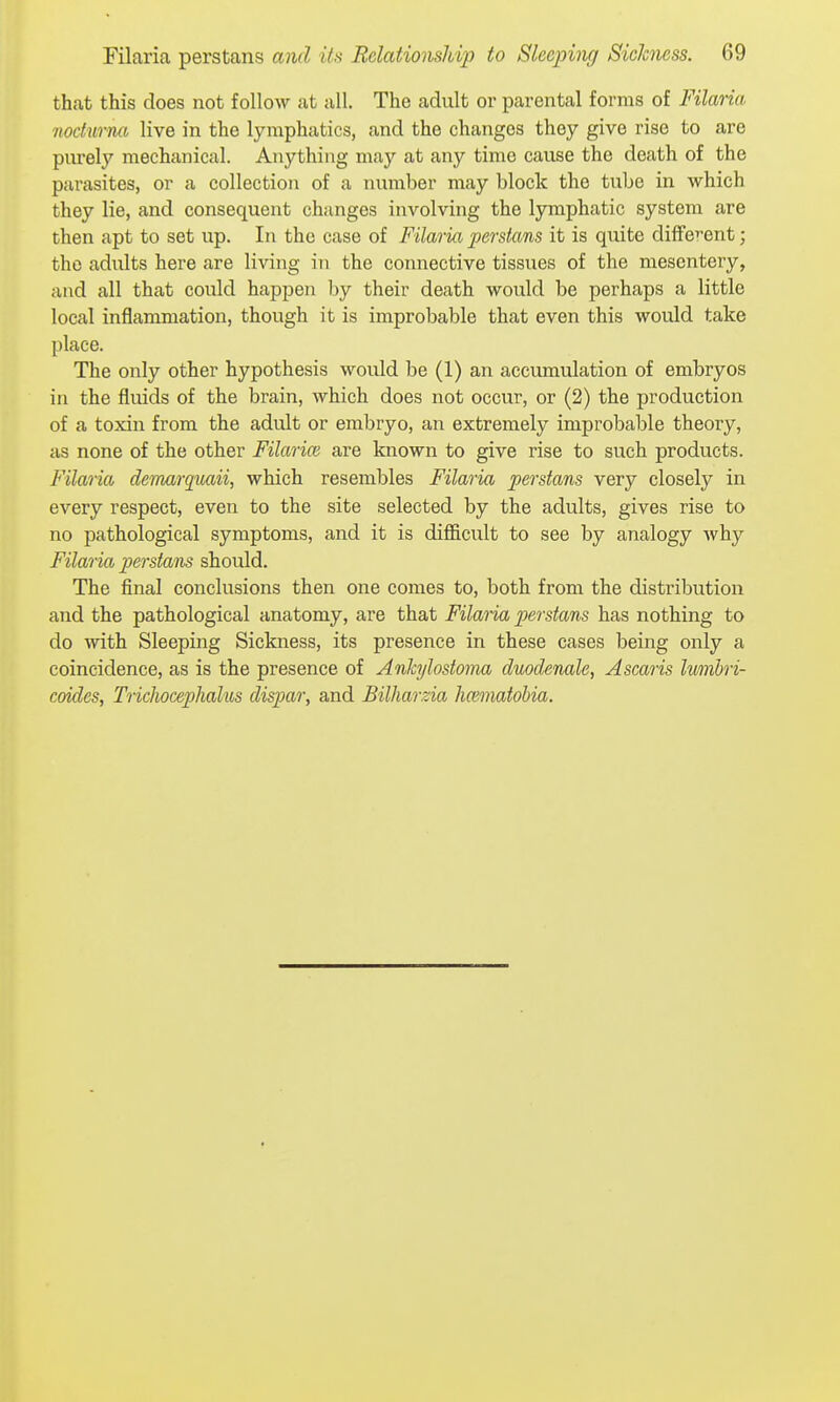that this does not follow at all. The adult or parental forms of Filaria nocturna live in the lymphatics, and the changes they give rise to are purely mechanical. Anything may at any time cause the death of the parasites, or a collection of a number may block the tube in which they lie, and consequent changes involving the lymphatic system are then apt to set up. In the case of Filaria perstans it is quite diffe'-ent; the adults here are living in the connective tissues of the mesentery, and all that could happen by their death would be perhaps a little local inflammation, though it is improbable that even this would take place. The only other hypothesis would be (1) an accumulation of embryos in the fluids of the brain, which does not occur, or (2) the production of a toxin from the adult or embryo, an extremely improbable theory, as none of the other FilaricB are known to give rise to such products. Filaria demarquaii, which resembles Filaria perstans very closely in every respect, even to the site selected by the adults, gives rise to no pathological symptoms, and it is difficult to see by analogy why Filaria perstans should. The final conclusions then one comes to, both from the disti'ibution and the pathological anatomy, are that Filaria perstans has nothing to do with Sleeping Sickness, its presence in these cases being only a coincidence, as is the presence of Anhjlostoma duodenale, Ascaris Imnhri- coides, TricJwcephaliis dispar, and Billmrzia Immatohia.