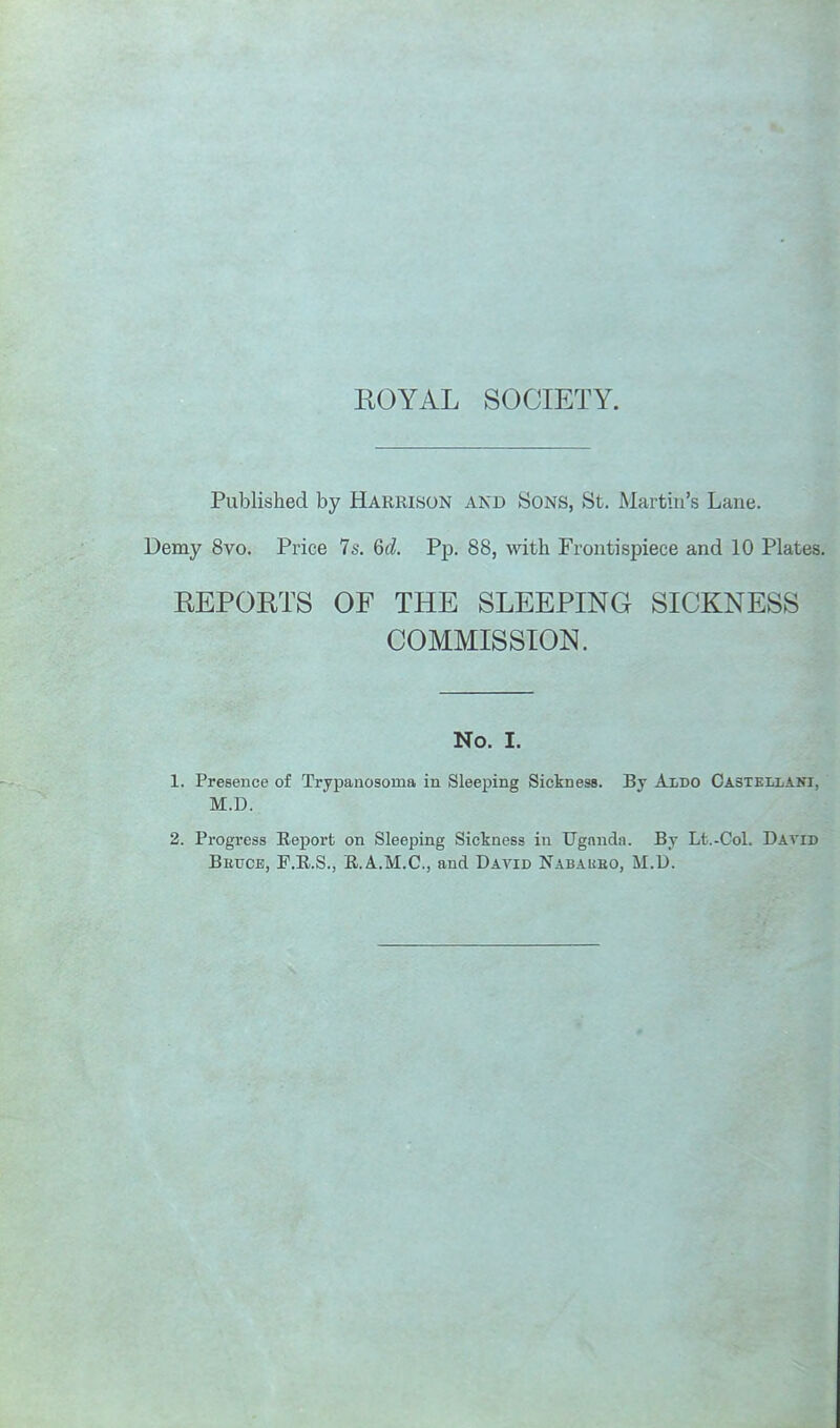 ROYAL SOCIETY. Published by Harrison and Sons, St. Martin's Lane. Demy 8vo. Price 7s. Qd. Pp. 88, with Frontispiece and 10 Plates. REPORTS OF THE SLEEPING SICKNESS COMMISSION. No. I. 1. Presence of Trypanosoma in Sleeping Sickness. By AiDO OasteUjAKI, M.D. 2. Progress Report on Sleeping Sickness in Uganda. By Lt.-Col. David Beuce, F.R.S., R.A.M.C., and David Nabaueo, M.U.