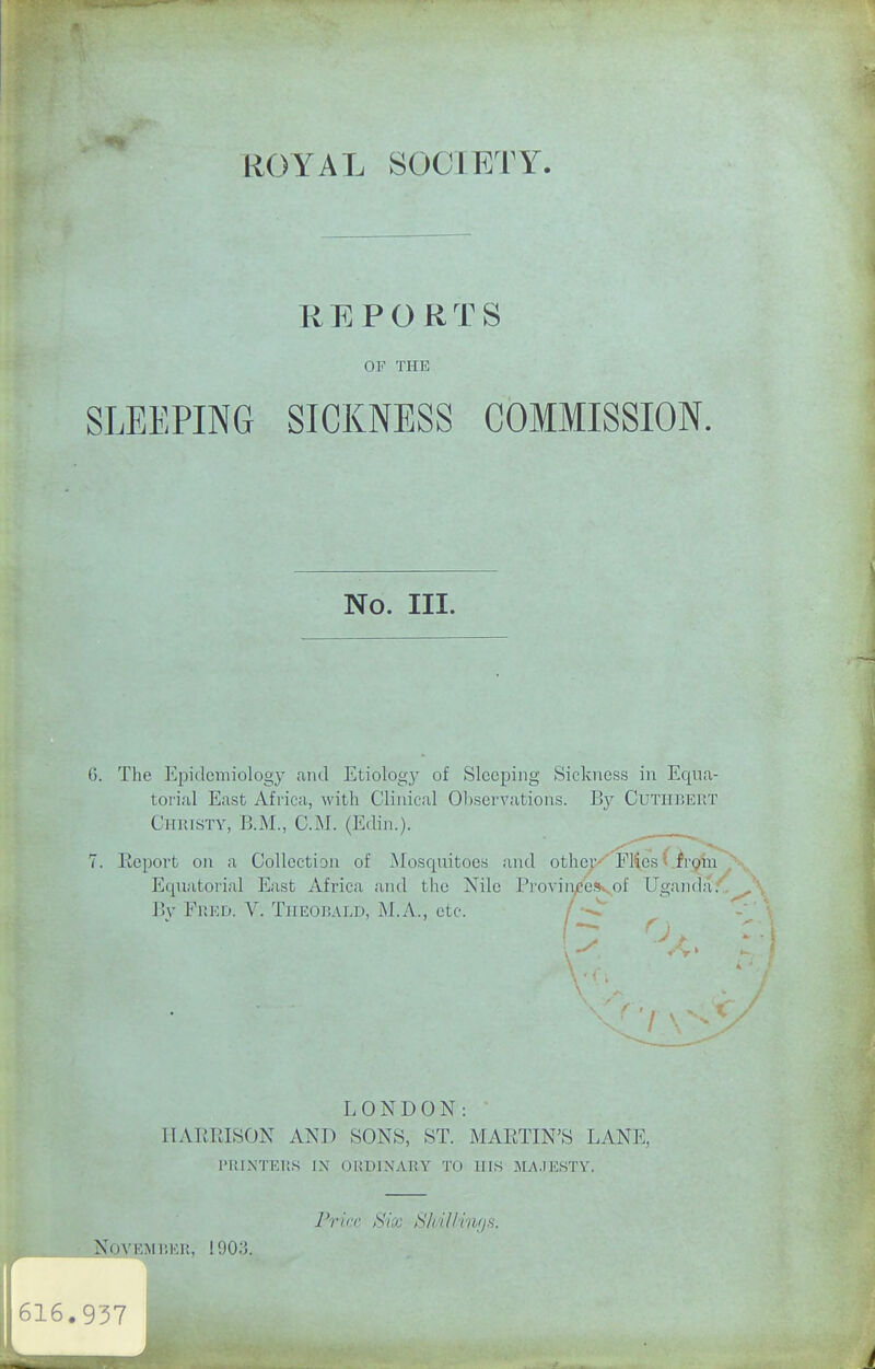 REPORTS OF THE SLEEPING SICKNESS COMMISSION. No. III. 6. The Epidemiology and Etiolog}' of Sleeping Sickness in Equa- torial East Africa, with Clinical Observations. By Cutiibert Christy, B.M., CM. (Edin.). 7. Eeport on a Collection of Mosquitoes and othep'^ F14cs t .fr^in y-.. Equatorial East Africa and the Nile Pi'ovin/ejvof Ugancla^'.^X IJy Fred. V. Theobald, M.A., etc. LONDON: HARRISON AND SONS, ST. MARTIN'S LANE, printers in ordinary to his MA.IESTY. Frirv. Six ,S/ii.l/in/js.