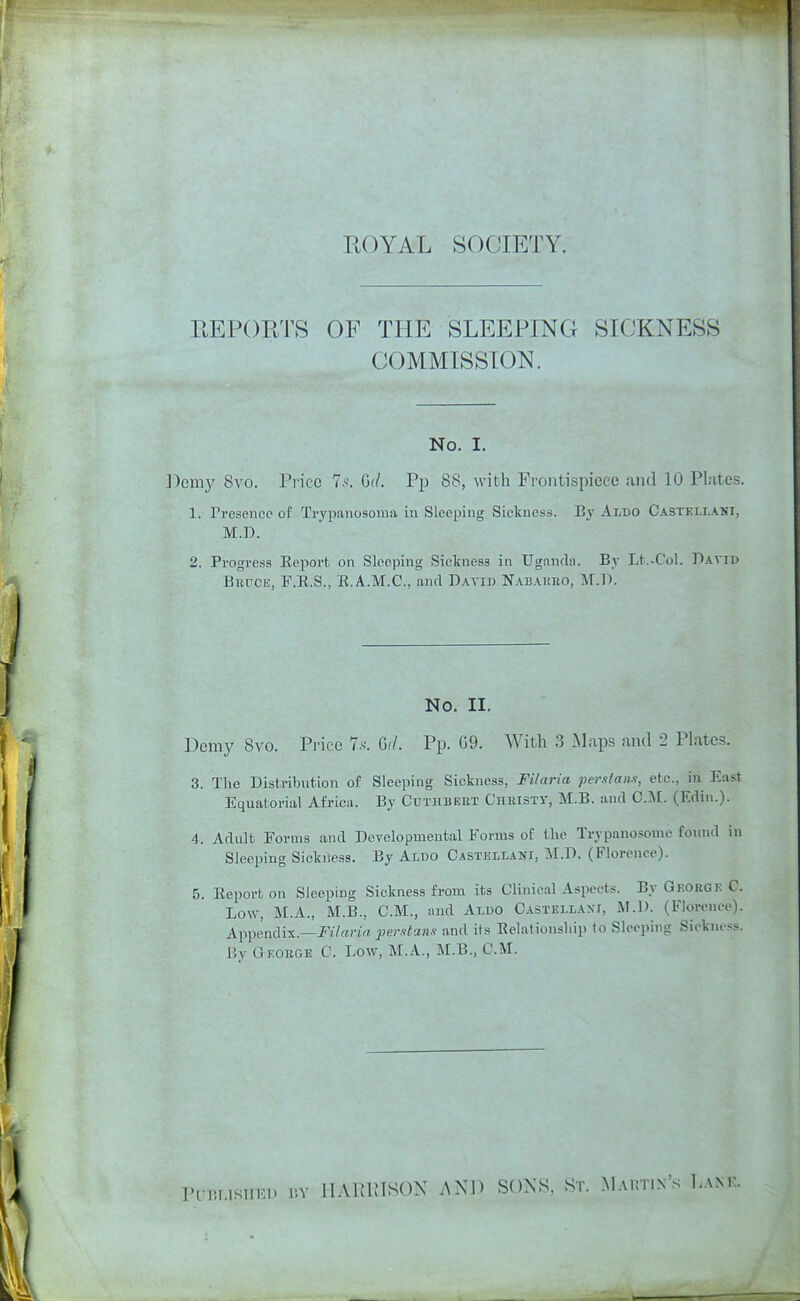 EOYAL SOCIETY. REPORTS OF THE SLEEPING SICKNESS COMMISSION. No. I. Domy 8vo. Price 7.'^. Gil. Pp 88, with Frontispiece and 10 Plates. 1. Presence of Trypanosoma in Sleeping Sickness. By Aldo Castki.lani, M.D. 2. Progress Eeport on Sleeping Sickness in Ugandn. By Lt.-Col. David BwrcE, F.E.S., E.A.M.C., and Daa'ID Nabauro, ]\r.l). No. II. Demy 8vo. Price 1.<<. GiL Pp. G9. With 3 .Maps and 2 Plates. 3. The Distribution of Sleeping Sickness, Filaria Tperstam, etc., in East Equatorial Africn. By Cutrbeet Ciieisty, M.B. and CM. (Edin.). A. Adult Forms and Developmental Forms of the Trypauosome foxnid in Sleeping Sickness. By Aldo Castellani, M.D. (Florence). 5. Eeport on Sleeping Sickness from its Clinical Aspects. By Gkouge C. Low, M.A., M.B., CM., and Aldo CASTELL.A.xr, M.D. (Florence). Appendix.—J'l'/anrt perstann and its Belationship to Sleeping Siokne.^s. By aEOBGE C. Low, M.A., M.B., CM. PLniLlSlIKl* r.Y llAPvUISON i\KJ) SONS, Sr. Mautin's Lank.