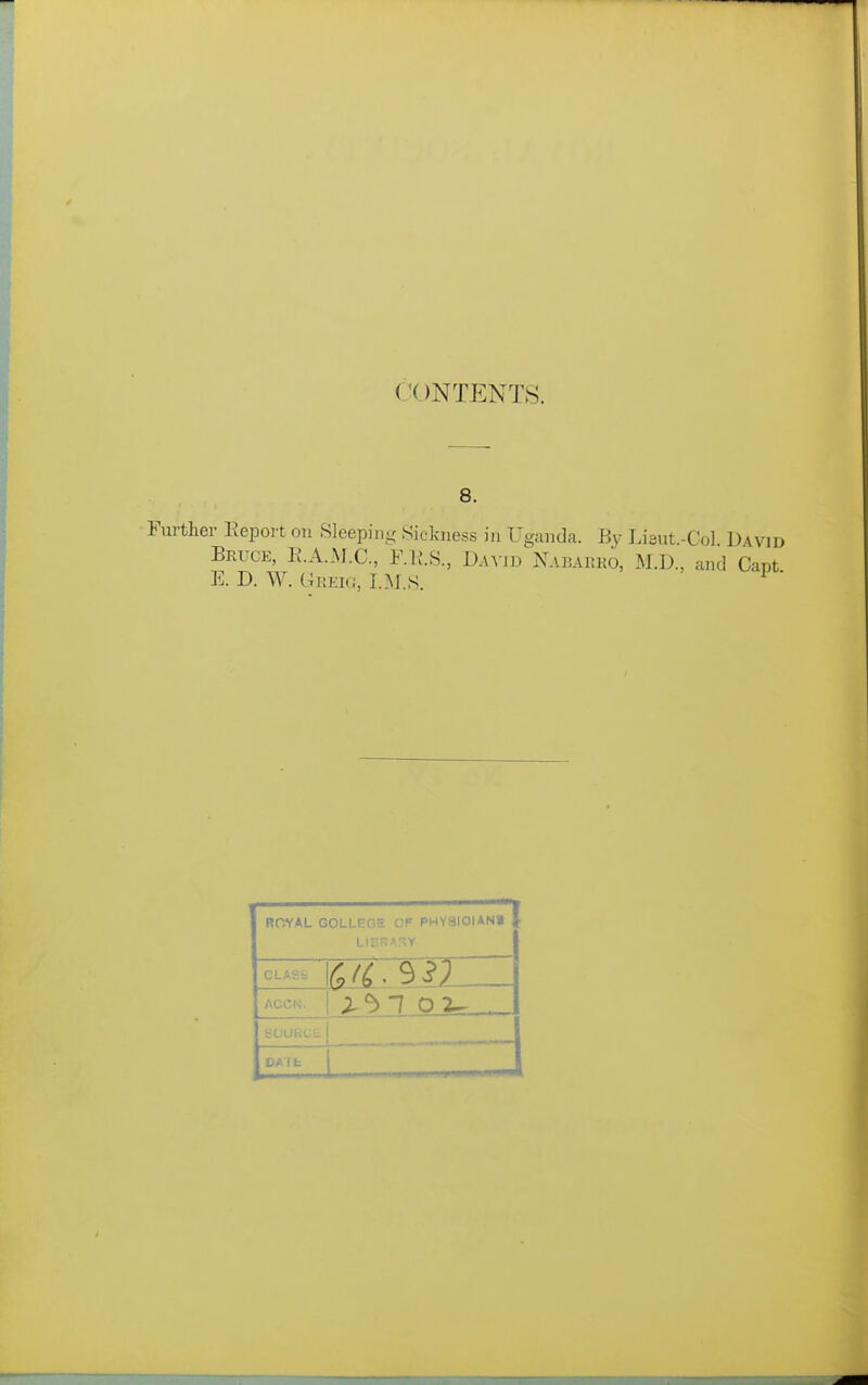 CONTENTS. 8. Further Report on Sleeping Sickness in Uganda. By Lieut.-Col D wid Bruce, E.A.M.C, F.IJ.S., David Nabarko, M.D., and Capt E. D. W. Grek;, I.M.S. ' ROYAL GOLLPGE Of PHY3I0IAN> I CLASS ACCN. bOURCli DATfa