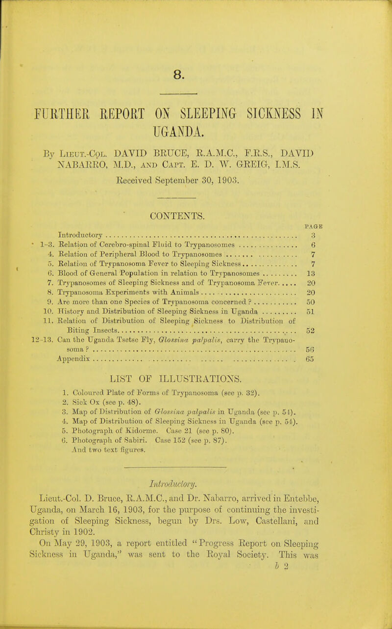 8. FURTHER REPORT ON SLEEPING SICKNESS IN UGANDA. By LiEUT.-CoL. DAVID BRUCE, R.A.M.C., F.R.S., DAVID NABARRO, iM.D., and Capt. E. D. W. GREIG, I. M.S. Received September 30, 1903. CONTENTS. PAGE Introductory 3 ■ 1-3. Relation of Cerebro-spinal Fluid to Trypanosomes 6 4. Relation of Peripheral Blood to Trypanosomes 7 o. Relation of Trypanosoma Fever to Sleeping Sickness 7 6. Blood of General Population in relation to Trypanosomes 13 7. Trypanosomes of Sleeping Sickness and of Trypanosoma Fever 20 8. Trypanosoma Experiments with Animals 20 9. Are more than one Species of Trypanosoma concerned ? 50 10. History and Distribution of Sleeping Sickness in Uganda 51 11. Relation of Distribution of Sleeping Sickness to Distribution of Biting Insects 52 12-13. Can the Uganda Tsetse Fly, Glossiiia palpalis, carry the Trypano- soma ? 56 Appendix . 65 LIST OF ILLUSTRATIONS. 1. Coloured Plate of Forms of Trypanosoma (see p. 32). 2. Sick Ox (see p. 48). 3. Map of Dist ribution of Glossina palpalis in Uganda (see p. 51). 4. Map of Distribution of Sleeping Sickness in Uganda (see p. 54). 5. Photograph, of Kidorme. Case 21 (see p. 80). (j. Photograph of Sabiri. Case 152 (see p. 87). And two text figures. Introdudory. Lieut.-Col. D. Bruce, R.A.M.C., and Dr. Nabarro, arrived in Entebbe, Uganda, on March 16, 1903, for the purpose of continuing the investi- gation of Sleeping Sickness, begun by Drs. Low, Castellani, and Christy in 1902. On May 29, 1903, a report entitled Progress Report on Sleeping Sickness in Uganda, was sent to the Royal Society. This was h 2