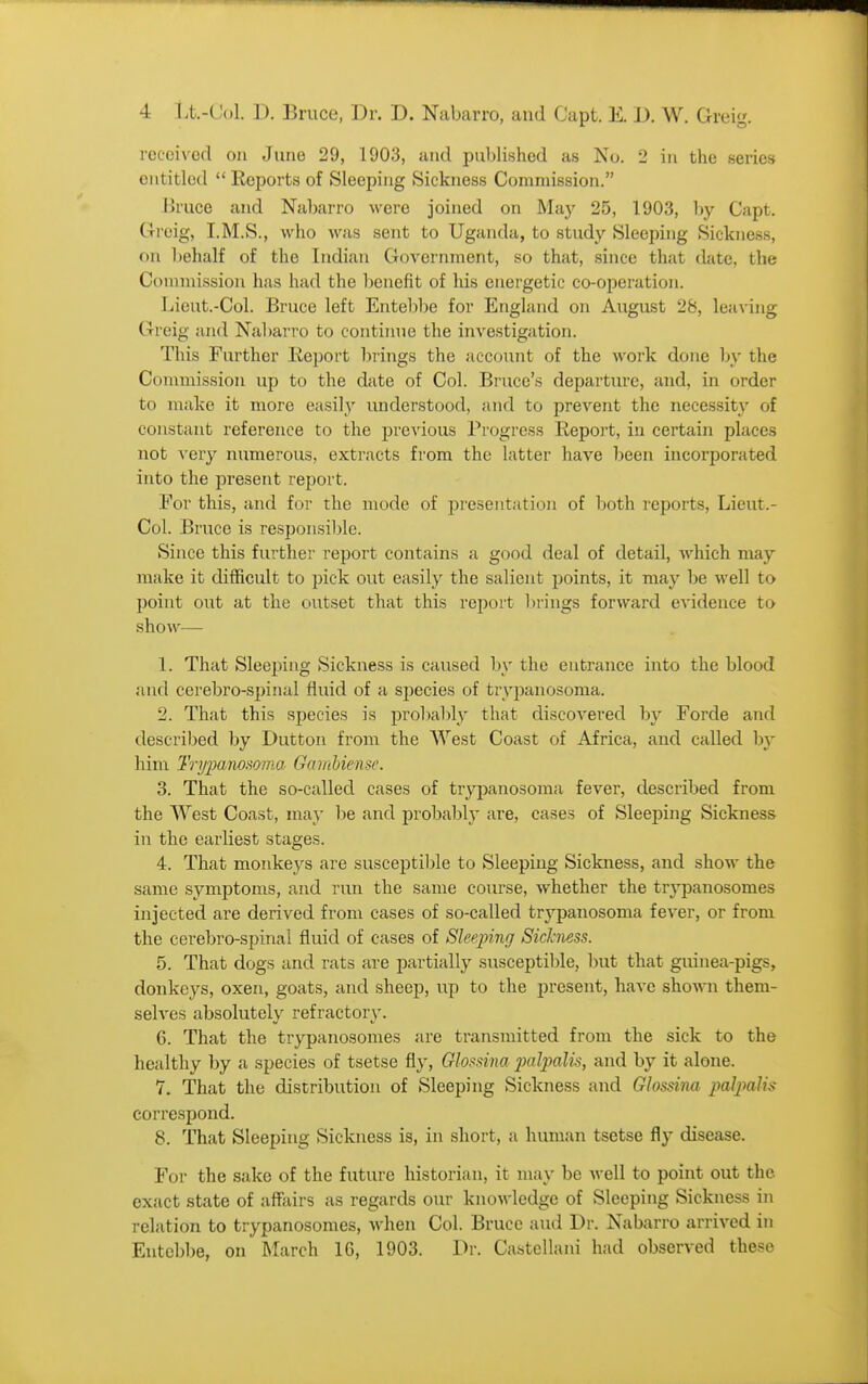 received on June 29, 1903, and published as No. 2 in the series entitled  Reports of Sleeping Sickness Commission. Bruce and Nabarro were joined on May 25, 1903, l>y Capt. Greig, I.M.S., who was sent to Uganda, to study Sleeping Sickness, on behalf of the Indian Government, so that, since that date, the Commission has had the benefit of his energetic co-operation. Lieut.-Col. Bruce left Entel)be for England on August 28, leaving Greig and Nabarro to continue the investigation. This Further Eeport brings the account of the work done by the Commission up to the date of Col. Bruce's departure, and, in order to make it more easily understood, and to prevent the necessity of constant reference to the previous Progress Report, in certain places not very numerous, extracts from the latter have been incorporated into the present report. For this, and for the mode of presentation of both reports, Lieut.- Col. Bruce is responsil)le. Since this further report contains a good deal of detail, which may make it difficult to pick out easily the salient points, it may be well to point out at the outset that this report brings forward evidence to show— 1. That Sleeping Sickness is caused by the entrance into the blood and cerebro-spinal fluid of a species of trypanosoma. 2. That this species is probal)ly that discovered by Forde and described by Dutton from the West Coast of Africa, and called by him Trj/jMiw.'ioma Gamhicnse. 3. That the so-called cases of trypanosoma fever, described from the West Coast, may lie and probabl}- are, cases of Sleeping Sickness in the earliest stages. 4. That monkeys are susceptible to Sleeping Sickness, and show the same symptoms, and run the same course, whether the trypanosomes injected are derived from cases of so-called trypanosoma fever, or from the cerebro-spinal fluid of cases of Sleepinrj Sickness. 5. That dogs and rats are partially susceptible, but that giunea-pigs, donkeys, oxen, goats, and sheep, up to the present, have shown them- selves absolutely refractory. 6. That the trypanosomes are transmitted from the sick to the healthy by a species of tsetse fly, Gloi^sina jmlpalis, and by it alone. 7. That the distribution of Sleeping Sickness and Glossina jialjmlis correspond. 8. That Sleeping Sickness is, in short, a human tsetse fly disease. For the sake of the future historian, it may be well to point out the exact state of affiiirs as regards our knowledge of Sleeping Sickness in relation to trypanosomes, when Col. Bruce and Dr. Nabarro arrived in Entebbe, on March 16, 1903. Dr. Castellani had observed these