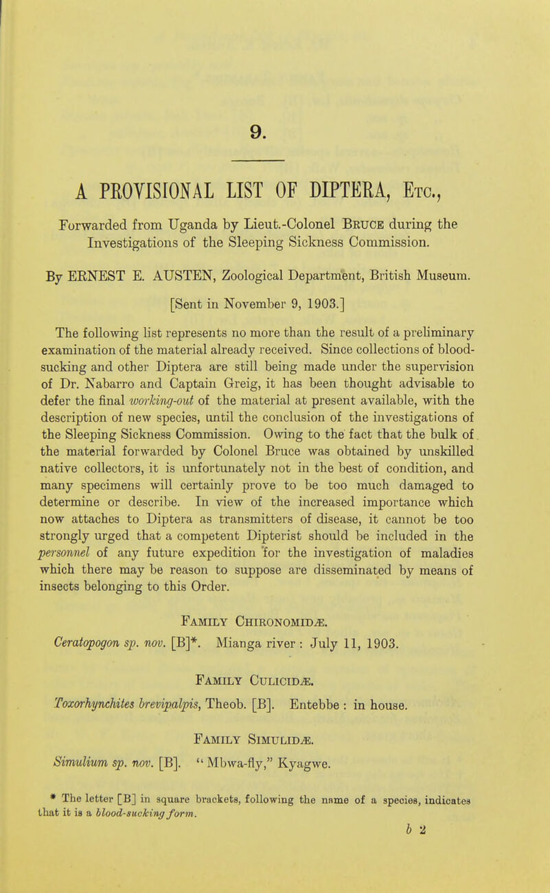 9. A PROYlSrONAL LIST OF DIPTERA, Etc., Forwarded from Uganda by Lieut.-Colonel Bruce during the Investigations of the Sleeping Sickness Commission. By ERNEST E. AUSTEN, Zoological Department, British Museum. [Sent in November 9, 1903.] The following hst represents no more than the result of a preliminary examination of the material already received. Since collections of blood- sucking and other Diptera are still being made under the supervision of Dr. Nabarro and Captain Greig, it has been thought advisable to defer the final working-out of the material at present available, with the description of new species, until the conclusion of the investigations of the Sleeping Sickness Commission. Owing to the fact that the bulk of. the material forwarded by Colonel Bruce was obtained by unskilled native collectors, it is unfortunately not in the best of condition, and many specimens will certainly prove to be too much damaged to determine or describe. In view of the increased importance which now attaches to Diptera as transmitters of disease, it cannot be too strongly urged that a competent Dipterist should be included in the personnel of any future expedition 'foi' the investigation of maladies which there may be reason to suppose are disseminated by means of insects belonging to this Order. Family Chironomid^. Ceratopogon sp. nov. [B]*. Mianga river : July 11, 1903. Family Culicid^. Toxd'hynchites brevipalpis, Theob. [B]. Entebbe : in house. Family Simulid^. Simulium sp. nov. [B].  Mbwa-fly, Kyagwe. * The letter [B] in square brackets, following the nnme of a species, indicates that it is a blood-sucking form. b 2