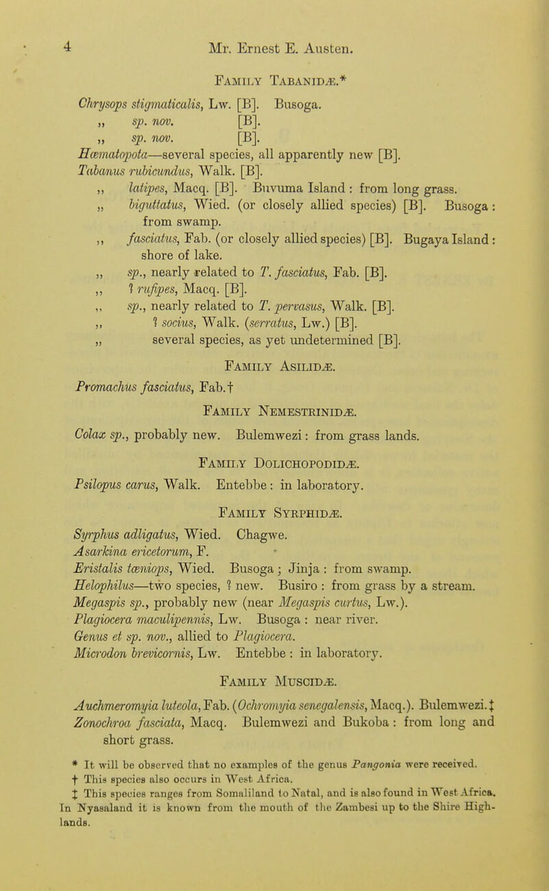 Family Tabanid^.* Chrysops stigmaiicalis, Lw. [B]. Busoga. „ sp. nov. [B]. „ sp. nov. [B]. Hmmatopota—several species, all apparently new [B]. Tabanus mlnmndus, Walk. [B]. ,, latipes, Macq. [B]. Buvuma Island : from long grass. „ biguitatus, Wied. (or closely allied species) [B]. Busoga : from swamp. ,, fasciatus, Fab. (or closely allied species) [B]. Bugaya Island : shore of lake. „ sp., nearly related to T. fasciatus, Fab. [B]. ,, 1 rufipes, Macq. [B]. „ sp., nearly related to T. pervasus. Walk. [B]. „ 1 socius, Walk, {serratus, Lw.) [B]. „ several species, as yet undetermined [B]. Family Asilid^. Fromachus fasciatus, Fab.f Family Nemestrinid^. Colax sp,, probably new. Bulemwezi: from grass lands. Family Dolichopodid^. Psilopus cams, Walk. Entebbe : in laboratory. Family Syrphid^. Syrphus adligatus, Wied. Chagwe. Asarhina ericetorum, F. Eristalis tceniops, Wied. Busoga ; Jinja : from swamp. Helophilus—two species, ? new. Busiro : from grass by a stream. Megaspis sp., probably new (near Megaspis curtus, Lw.). Plagiocera maculipennis, Lw. Busoga : near river. Genus et sp. nov., allied to Plagiocera. Microdon brevicornis, Lw. Entebbe : in laboratory. Family INIusciDiE. Auchmeromyia luteola, Fab. {Ochromyia senegalen^is, Macq.). Bulemwezi. J Zonochroa fasciata, Macq. Bulemwezi and Bukoba: from long and short grass. * It will be observed tbat no examples of the genus Pangonia were receiTed. + This species also occurs in West Africa. X This species ranges from Somaliland (o Natal, and is also found in West Africa. In Nyasaland it is known from the mouth of tlic Zambesi up to the Shire High- lands.