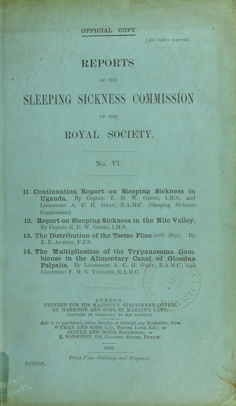 OFFICIAL COPY. [^All rif//i/x reserved. REPORTS OF THE SIlEPIiNG SrCKNESS COMMISSION OF THE EOYAL SOCIETY. No. VI. 11. Continuation Report on Sleeping Sickness in Uganda. By Captain E. D. W. Greig, I.M.S., and Lientenant A. C. H. Gray, E.A.M.C. (Sleeping Sickness Commission). 12. Report on Sleeping Sickness in the Nile Valley. By Captain E. D. W. Greig, I.M.S. 13. The Distribution of the Tsetse Plies {with Map). By E. E. Austen, F.Z.S. 14. The Multiplication of the Trypanosojna G-am- biense in the Alimentary Canal of Glossina Palpalis. By Lieutenant A. C. H. G^riv, E.A.M.C,'and, Lieutenant F. M. G. TuLLOCH, E,A.]\LC. ' ' ■ LONDON; /. PRINTED FOE HIS MAJI<:STr'S STATIONERYvpT'lriGE,'' BY HARRISON AND SONS, ST. MARTIN'S LA^TE, ■ PKINTEES IN OKDINABY TO HIS MAJESTY. And to bo purchnserl, citlier directly or through any Bookseller, from WYMAN AND SONS, Ltd., Fetter Lane, E.G.; or OLIVER AND BOYD, Edinbtjkgu ; or E. PONSONRY, no, Grafton Street, Dublin. 1906. I^rice Four S7n/lmgs and Si.rjicufi