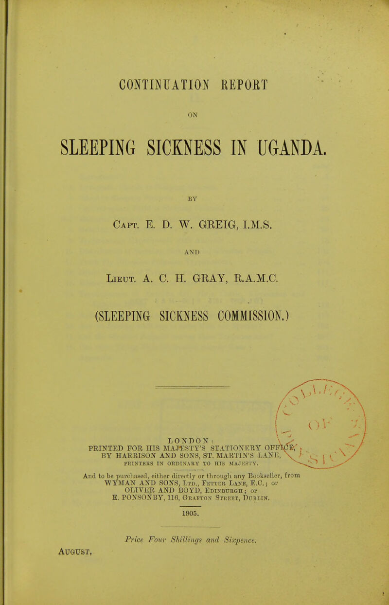 CONraUATIO^I REPOHT ON SLEEPING SICKNESS IN UGANDA. BY Capt. E. D. W. GREIG, I.M.S. AND Lieut. A. C. H. GRAY, R.A.M.C. (SLEEPING SICKNESS COMMISSION.) LONDON: PRINTED FOE HIS MA.JTCSTY'S STATIONKEY OFF'^B/ , BY HARRISON AND SONS, ST. MARTIN'S LANK, \ }■ PniNTEES IX OKDIXAltY TO HIS MAJKSTY. And to be pui-cliased, eitlier directly or t.livoxigh any Bookseller, from WYMAN AND SONS, Ltd., Fetter Lane, E.G.; or OLIVER AND BOYD, Edinbubgh ; or E. PONSONBY, 116, Gtiaptox Street, Dublin. 1905. Price Four Sliillings and Sixpence. August,