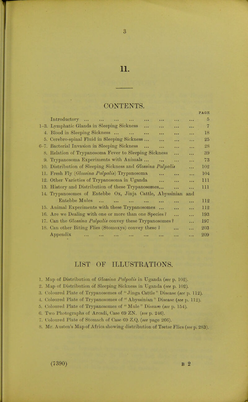 11. CONTENTS. Introductory ... 1-3. Lymphatic Glands in Sleeping Sickness 4. Blood in Sleeping Sickness ... 5. Cerebro-spinal Fluid in Sleeping Sickness 6-7. Bacterial Invasion in Sleeping Sickness 8. Relation of Trypanosoma Fever to Sleeping Sickness 9. Trypanosoma Experiments with Animals ... ] 0. Distribution of Sleeping Sickness and Glossina Palpalis 11. Fresh Fly ((z7o.m«a PaZpaZts) Trypanosoma 12. Other Varieties of Trypanosoma in Uganda 1.3. History and Distribution of these Trypanosomes... 14. Trypanosomes of Entebbe Ox, Jinja Cattle, Abyssinian and Entebbe Mules 15. Animal Experiments with these Trypanosomes ... 16. Are we Dealing with one or more than one Species ? 17. Can the Glossina Palpalis convey these Trypanosomes ? 18. Can other Biting Flies (Stomoxys) convey these ? Appendix PAGK 5 7 18 25 28 39 73 102 104 111 111 112 112 193 197 203 209 LIST OF ILLUSTKATIONS. 1. Map of Distribution of Olossina Palpalis in Uganda (see p. 102). 2. Map of Distribution of Sleeping Sickness in Uganda (see p. 102). 3. Coloured Plate of Trypanosomes of  Jinga Cattle Disease (see p. 112). 4. Coloured Plate of Trypanosomes of Abyssinian Disease {see p. 112). 5. Coloured Plate of Trypanosomes of  Mule  Disea.se (see p. 154). ('). Two Photographs of Arcadi, Case 69 ZN. {see p. 246). 7. Coloured Plate of Stomacli of Case G9 Z.Q. (see page 266). 8. Mr. Austen's Map of Africa showing distribution of Tsetse Flies (see p. 283). (7390) B 2