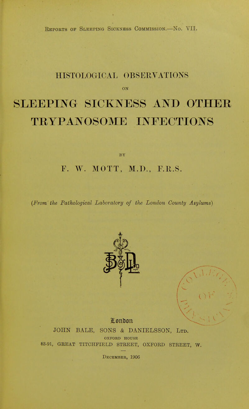 Repobts of Sleeping Sickness Commission.—No. VII. HISTOLOCxICAI. OBSERVATIONS ON SLEEPING SICKNESS AND OTHER TRYPANOSOME INFECTIONS BY F. W. MOTT, M.D., F.R.S. {From the Pathological Laboratory of the London County Asylums) EonDon JOHN BALE, SONS & DANIELSSON, Ltd. OXFORD HOUSE 83-91, GREAT TITCHFIELD STREET, OXFORD STREET, W. December, 1906