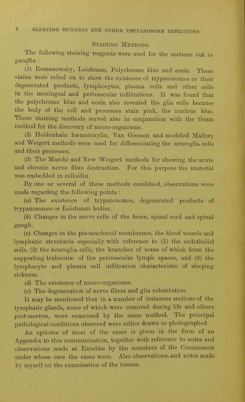 Staining Methods. The following- staining reagents were used for the sections cut in paraffin : (1) Roraanowsky, Leishman, Polychrome blue and eosin. These stains were relied on to show the existence of trypanosomes or their degenerated products, lymphocytes, plasma ceils and other cells in the meningeal and perivascular infiltrations. It was found that the polychrome blue and eosin also revealed the glia cells because the body of the cell and processes stain pink, the nucleus blue. These staining methods served also in conjunction with the Gram method for the discovery of micro-organisms. (2) Heidenhain haemotoxylin, Van Giesson and modified Mallory and Weigert methods were used for differentiating the neuroglia cells and their processes. (3) The Marchi and New Weigert methods for showing the acute and chronic nerve fibre destruction. For this purpose the material was embedded in celloidin. By one or several of these methods combined, observations were made regarding the following points : (a) The existence of trypanosomes, degenerated products of trypanosomes or Leishman bodies. (b) Changes in the nerve cells of the brain, spinal cord and spinal gangli. (c) Changes in the pia-arachnoid membranes, the blood vessels and lymphatic structures especially with reference to (1) the endothelial cells, (2) the neuroglia cells, the branches of some of which form the supporting trabeculse of the perivascular lymph spaces, and (3) the lymphocyte and plasma cell infiltration characteristic of sleeping sickness. (d) The existence of micro-organisms. (e) The degeneration of nerve fibres and glia substitution. It may be mentioned that in a number of instances sections of the lymphatic glands, some of which were removed during life and others post-mortem, were examined by the same method. The principal pathological conditions observed were either drawn or photographed. An epitome of most of the cases is given in the form of an Appendix to this communication, together with reference to notes and observations made at Entebbe by the members of the Commission under whose care the cases were. Also observations, and notes made by myself on the examination of the tissues.