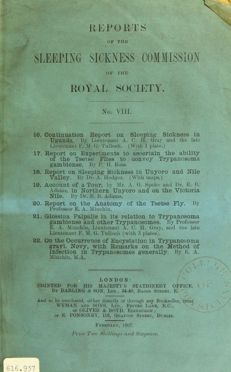 \ OF THE SLEEPING SICKNESS COMMISSION 16. Oontiuuation Report on Sleeping- Sickness in Uganda. By Lieutenant A. C. H. Grdy and the late Lieutenant F. M. G. Tulloch. (With 1 plate.) 17. Report on Experiments to ascertain the ability of the Tsetse Flies to convey Trypanosoma gambiense. By P. H. Robs. 18. Report on Sleeping' Sickness in Unyoro and Nile Valley. By Dr. A. Hodges. (With maps.) 19. Account of a Tour, by Mr. A. G. Speke and Dr. E. B. Adams, in Northern Unyoro and on the Victoria Nile. By Dr. E. B. Adams. 20. Report on the Anatomy of the Tsetse Fly. By Professor E. A. Minchiu. 21. Glossiua Palpalis in its relation to Trypanosoma gambiense and other Trypanosomes. By Professor E. A. Minchin, Lie^itenant A. C. H. Gray, and the late Lieutenant F. M. G. Tulloch (with 3 plates). 22. On the Occurrence of Encystation in Trypanosoma grayi, Novy, with Remarks on the Method of Infection in Trypanosomes generally. By E. A. Minchin, M.A. LONDON: PRINTED FOR HIS MAJESTY'S STATIONERY OFFICE, By darling & SON, Ltd., 34-40, Bacon Steebt, E. And to be purchased, either directly or through any Bookseller, from WYMAN AND SONS, Ltd., Fetter Lane, E.G., or OLIVER & BOYD, Edinburgh ; or E, PONSONBY, 116, Grafton Street, Dublin. OF THE ROYAL SOCIETY. No. VIII. February, 1907. /'/■irr Two SMUings and iSix^wnve. 616.937