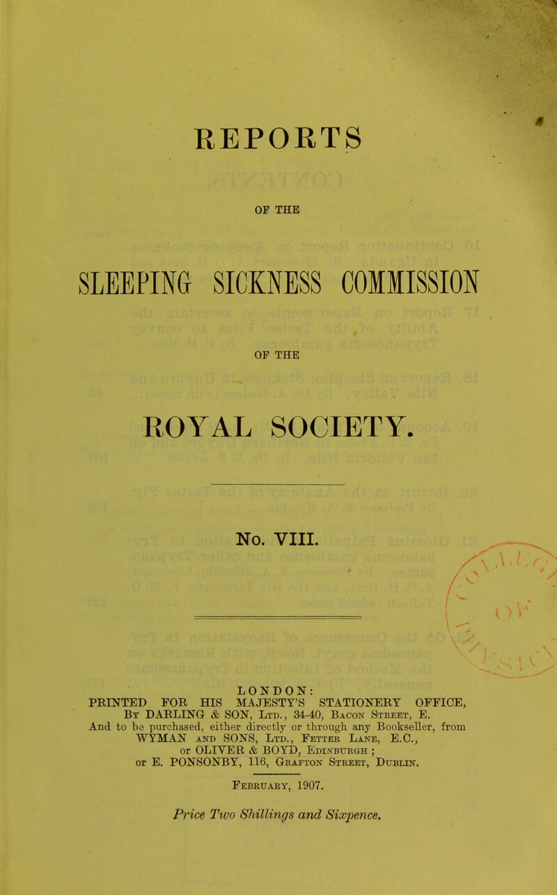 REPORTS OF THE SLEEPING SICKNESS COMMISSION OF THE ROYAL SOCIETY. No. VIII. LONDON: PRINTED FOR HIS MAJESTY'S STATIONERY OFFICE, By darling & SON, Ltd., 34-40, Bacon Street, E. And to be purchased, either directly or through any Bookseller, from WYMAN AND SONS, Ltd., Fetter Lane, E.G., or OLIVER & BOYD, Edinburgh ; or E, PONSONBY, 116, Grafton Street, Dublin, February, 1907. Price Two Shillings and Sixpence,