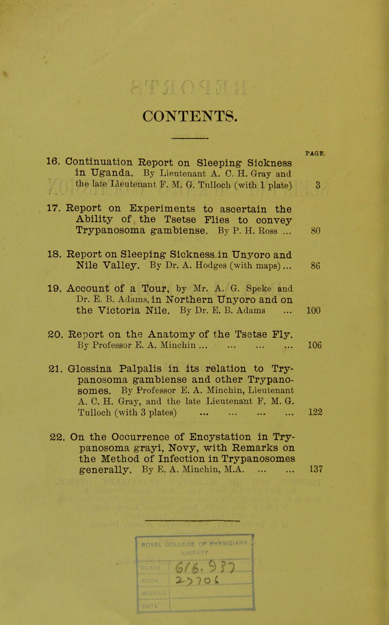 CONTENTS. PAGE. 16. Continuation Report on Sleeping Sickness in Uganda. By Lieutenant A. C. H. Gray and the late Lieutenant F. M. G. Tnlloch (with 1 plate) 3 17. Report on Experiments to ascertain the Ability of the Tsetse Flies to convey Trypanosoma gambiense. By P. H. Ross ... 80 18. Report on Sleeping Sickness in Unyoro and Nile Valley. By Dr. A. Hodges (with maps)... 86 19. Account of a Tour, by Mr. A. G. Speke and Dr. E. B. Adams, in Northern Unyoro and on the Victoria Nile. By Dr. E. B. Adams ... 100 20. Report on the Anatomy of the Tsetse Fly. By Professor E. A. Minchin 106 21. Glossina Palpalis in its relation to Try- panosoma gambiense and other Trypano- SOmes. By Professor E. A. Minchin, Lieutenant A. C. H. Gray, and the late Lieutenant F. M. G. TuUoch (with 3 plates) 122 22. On the Occurrence of Encystation in Try- panosoma grayi, Novy, with Remarks on the Method of Infection in Trypanosomes generally. By E. A. Minchin, M.A 137 ROY/JL COI - • PHYSIOiASi ^