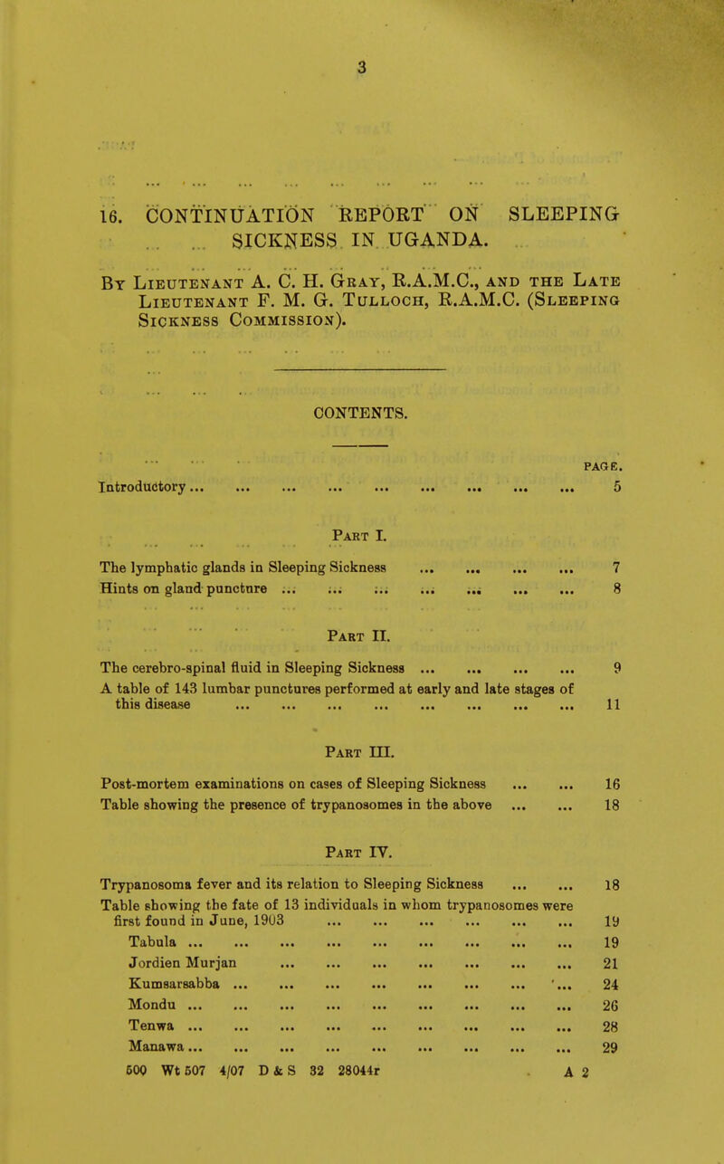 16. CONTINUATION REPORT ON SLEEPING SICKNESS IN UGANDA. By Lieutenant A. C. H. Gray, R.A.M.C., and the Late Lieutenant F. M. G. Tulloch, R.A.M.C. (Sleeping Sickness Commission). CONTENTS. PAGE. Introductory... ... ... ... ... ... ..• ... ... 5 Part I. The lymphatic glands in Sleeping Sickness 7 Hints on gland puncfcnre ... ;.. ;.. ... ... 8 Part II. The cerebro-spinal fluid in Sleeping Sickness 9 A table of 143 lumbar punctures performed at early and late stages of this disease ••• .«. ••« ... ... ... ... ... 11 Part m. Post-mortem examinations on cases of Sleeping Sickness 16 Table showing the presence of trypanoaomes in the above 18 Part IV. Trypanosoma fever and its relation to Sleeping Sickness 18 Table showing the fate of 13 individuals in whom trypanosomes were first found in June, ^I?£i1d ul&«*a ••• ••• ••• ■•• 1,9 Jordien Murjan ... ... ... ... ... ... 21 KumsarBabba ... ... ... • • • • • • .• • ... '... 24 ^ifOIldU ... ... ... ... ••• ••• ..a ..a 26 'i'ciiwa ... ... .•• •.• ■•• ••• 2H anawa ••• «*. ... ••• •«* 29 600 Wt 507 4/07 D ii S 32 28044r A 2