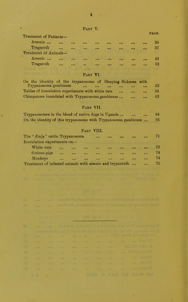 Part V. FAQE. Treatment of Patients— A.rs6nio «t« 30 Tragaroth ... ... ... ... ... ... ... 37 Treatment of Animals— .^TS6nic ' •«« ««« 4:3 7r{i^£troi)li ••• »»c ■•• 52 Part VI. On the identity of the trypanosome of Sleeping Sickness with Trypanosoma gambiense 53 Tables of inoculation experiments with white rats 56 Chimpanzee inoculated with Trypanosoma gambiense 63 Part YII. Trypanosomes in the blood of native dogs in Uganda 64 On the identity of this trypanosome with Trypanosoma gambiense ... 66 Part VIII. The  Jinja cattle Trypanosoma 71 Inoculation experiments on— VV^liit© rSits •«• ••• ••• ••• ••• 73 Guinea-pigs ... ... ... ... ... ... ... ... 74 Monkeys ... ... ... ... ... ... ... ... 74 Treatment of infected animals with arsenic and trypanroth 75