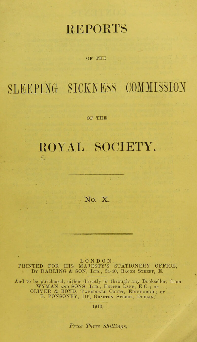 OF THE SLEEPING SICKNESS COMMISSION OF THE ROYAL SOCIETY. No. X. LONDON: PRINTED FOR HIS MAJESTY'S STATIONERY OFFICE, By darling & SON, Ltd., 34-40, Bacon Street, E. And to be purchased, either directly or through any Bookseller, frou) WYMAN AND SONS, Ltd., Fetter Lane, E.G.; or OLIVER & BOYD, Tweeddale Court, Edinburgh; or E. PONSONBY, 116, Grafton Street, Dublin. 1910. Frice Tliree Shillings.