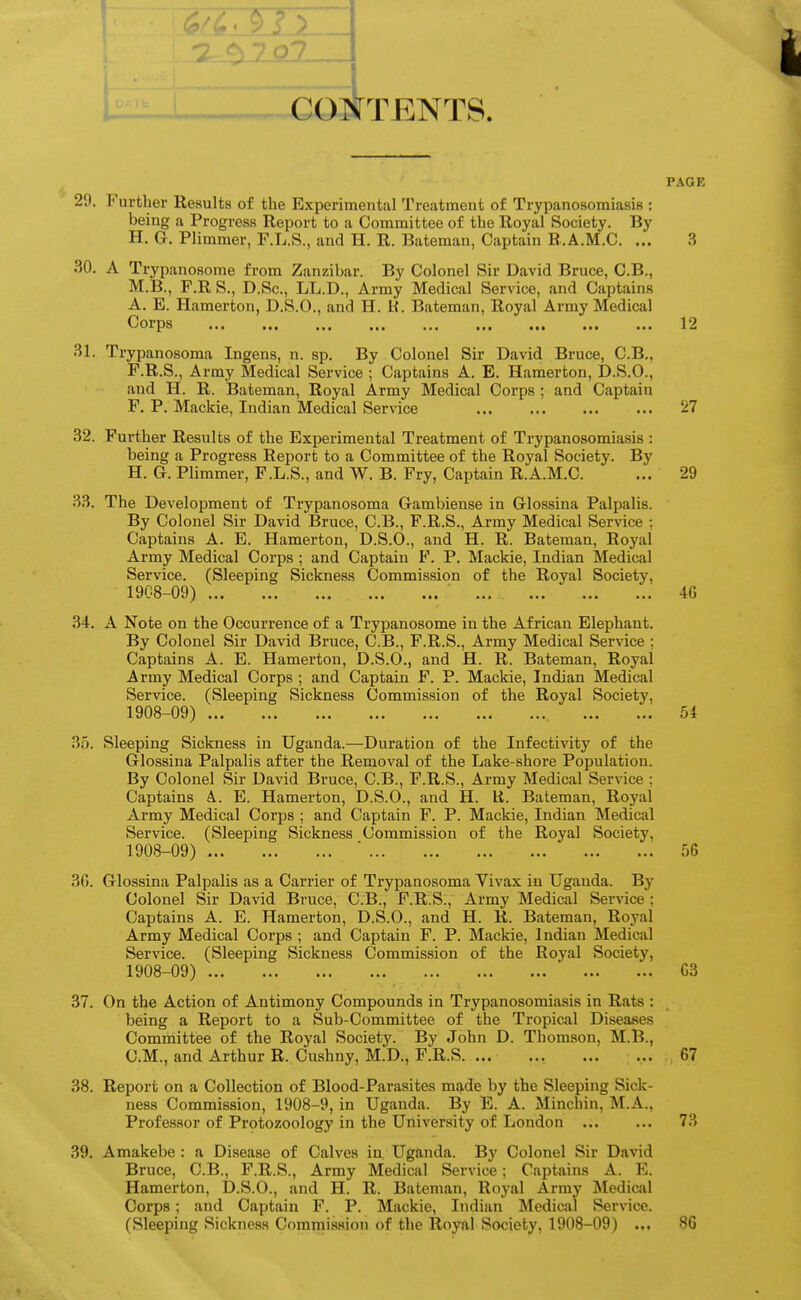 —1 u coiIttents. PAGE 29. Further Results of the Experimental Treatment of Trypanosomiasis : being a Progress Report to a Committee of the Royal Society. By H. G. Plimmer, F.L.S., and H. R. Bateman, Captain R.A.M.C. ... 3 30. A Trypanosorae from Zanzibar. By Colonel Sir David Bruce, O.B., M.B., F.R S., D.Sc, LL.D., Army Medical Service, and Captains A. E. Hamerton, D.S.O., and H. K. Bateman, Royal Army Medical Corps 12 31. Trypanosoma Ingeus, n. sp. By Colonel Sir David Bruce, C.B., F.R.S., Army Medical Service ; Captains A. B. Hamerton, D.S.O., and H. R. Bateman, Royal Army Medical Corps ; and Captain F. P. Mackie, Indian Medical Service 27 32. Further Results of the Experimental Treatment of Trypanosomiasis : being a Progress Report to a Committee of the Royal Society. By H.G. Plimmer, F.L.S., and W.B. Fry, Captain R.A.M.C. ... 29 33. The Development of Trypanosoma Gambiense in Glossina Palpalis. By Colonel Sir David Bruce, C.B., F.R.S., Army Medical Service ; Captains A. E. Hamerton, D.S.O., and H. R. Bateman, Royal Army Medical Corps ; and Captain F. P. Mackie, Indian Medical Service. (Sleeping Sickness Commission of the Royal Society, 1908-09) 4G 34. A Note on the Occurrence of a Trypanosome in the African Elephant. By Colonel Sir David Bruce, C.B., F.R.S., Army Medical Service ; Captains A. E. Hamerton, D.S.O., and H. R. Bateman, Royal Army Medical Corps ; and Captain F. P. Mackie, Indian Medical Service. (Sleeping Sickness Commission of the Royal Society, 1908-09) 54 35. Sleeping Sickness in Uganda.—Duration of the Infectivity of the Glossina Palpalis after the Removal of the Lake-shore Population. By Colonel Sir David Bruce, C.B., F.R.S., Army Medical Service : Captains A. E. Hamerton, D.S.O., and H. Lt. Bateman, Royal Army Medical Corps ; and Captain F. P. Mackie, Indian Medical Service. (Sleeping Sickness Commission of the Royal Society, 1908-09) ■ 56 3G. Glossina Palpalis as a Carrier of Trypanosoma Vivax in Uganda. By Colonel Sir David Bruce, C.B., F.R.Si, Army Medical Service; Captains A. E. Hamerton, D.S.O., and H. R. Bateman, Royal Army Medical Corps ; and Captain F. P. Mackie, Indian Medical Service. (Sleeping Sickness Commission of the Royal Society, 1908-09) C3 37. On the Action of Antimony Compounds in Trypanosomiasis in Rats : being a Report to a Sub-Committee of the Tropical Diseases Committee of the Royal Society. By John D. Thomson, M.B., CM., and Arthur R. Cushny, M.D., F.R.S 67 38. Report on a Collection of Blood-Parasites made by the Sleeping Sick- ness Commission, 1908-9, in Uganda. By E. A. Minchin, M.A., Professor of Protozoology in the University of London ... ... 73 39. Amakebe : a Disease of Calves in, Uganda. By Colonel Sir David Bruce, C.B., F.R.S., Army Medical Service; Captains A. E. Hamerton, D.S.O., and H. R. Bateman, Royal Army Medical Corps; and Captain F. P. Mackie, Indian Mediciil Service. (Sleeping Sickness Commission of the Royal Society, 1908-09) ... 80