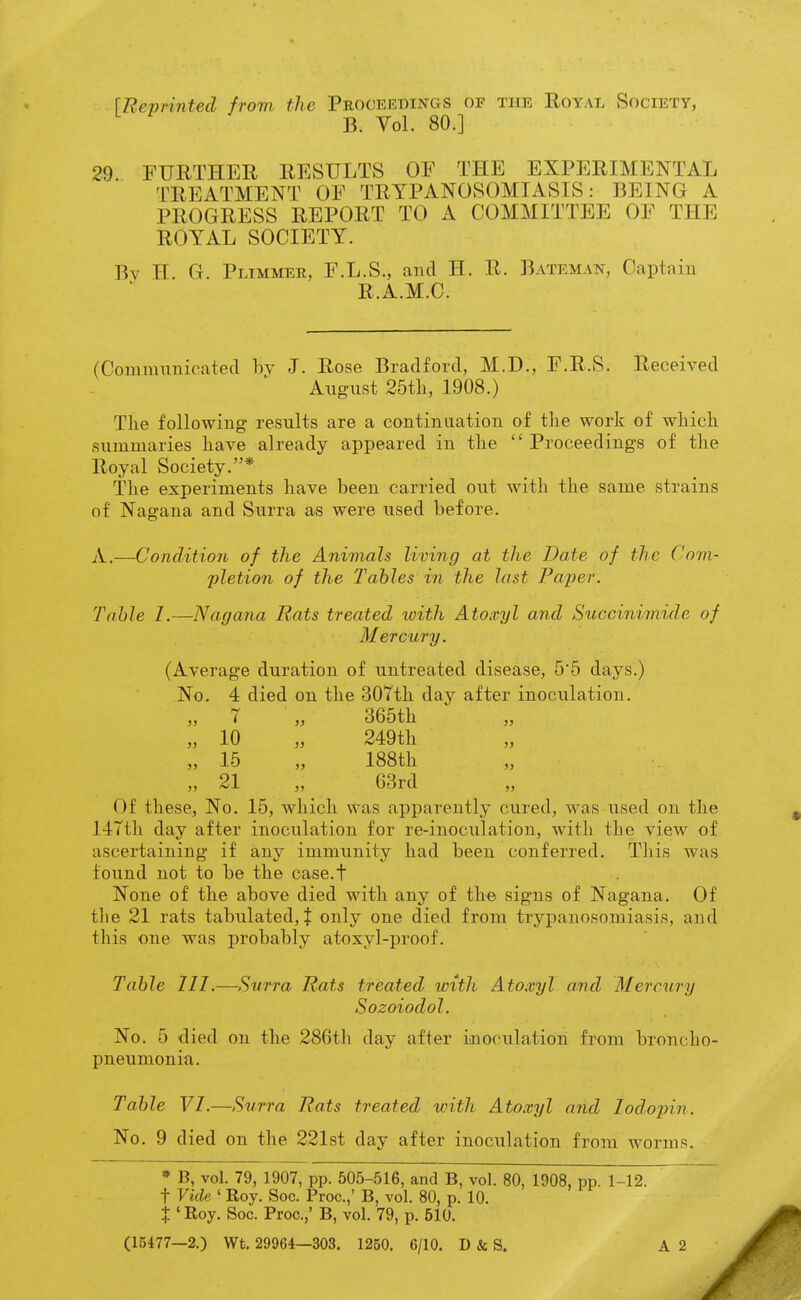 \Revrinted from the Proceedings of the Royal Society, B. Vol. 80.] 29 FURTHER RESULTS OF THE EXPERIMENTAL TREATMENT OF TRYPANOSOMIASIS: BEING A PROGRESS REPORT TO A COMMITTEE OF THE ROYAL SOCIETY. Bv H. G. Plimmer, F.L.S., and H. R. Bateman, Captain R.A.M.C. (Communicated hv -J. Rose Bradford, M.D., F.R.S. Received August 25tli, 1908.) The following results are a continuation of tlie work of which summaries have already appeared in the Proceedings of the Royal Society.* The experiments have been carried out with the same strains of Nagana and Surra as were used before. A.—Condition of the Animals living at the Date of the Com- pletion of the Tables in the last Pa'per. Table I.—Nagana Rats treated with Atoxyl and Succinimide of Mercury. (Average duration of untreated disease, 55 days.) No. 4 died on the 307th day after inoculation. 7 „ 365th „ „ 10 „ 249th „ 15 „ 188th „ 21 „ 63rd „ Of these, No. 15, which was apparently cured, was used on the 147th day after inoculation for re-inoculation, with the view of ascertaining if any immunity had been conferred. This was found not to be the case.t None of the above died with any of the signs of Nagana. Of the 21 rats tabulated, J only one died from trypanosomiasis, and this one was probably atoxyl-proof. Table III.—Surra Rats treated with Atoxyl and Mercury Sozoiodol. No. 5 died on the 286t]i day after inoculation tmm broncho- pneumonia. Table VI.—Surra Rats treated with Atoxyl and lodopin. No. 9 died on the 221st day after inoculation from worms. * B, vol. 79, 1907, pp. 505-516, and B, vol. 80, 1908, pp. 1-12. t Vide. ' Roy. Soc. Proc.,' B, vol. 80, p. 10. X ' Roy. Soc. Proc.,' B, vol. 79, p. 510. (15477—2.) Wt. 29964—303. 1250. 6/10. D & S.