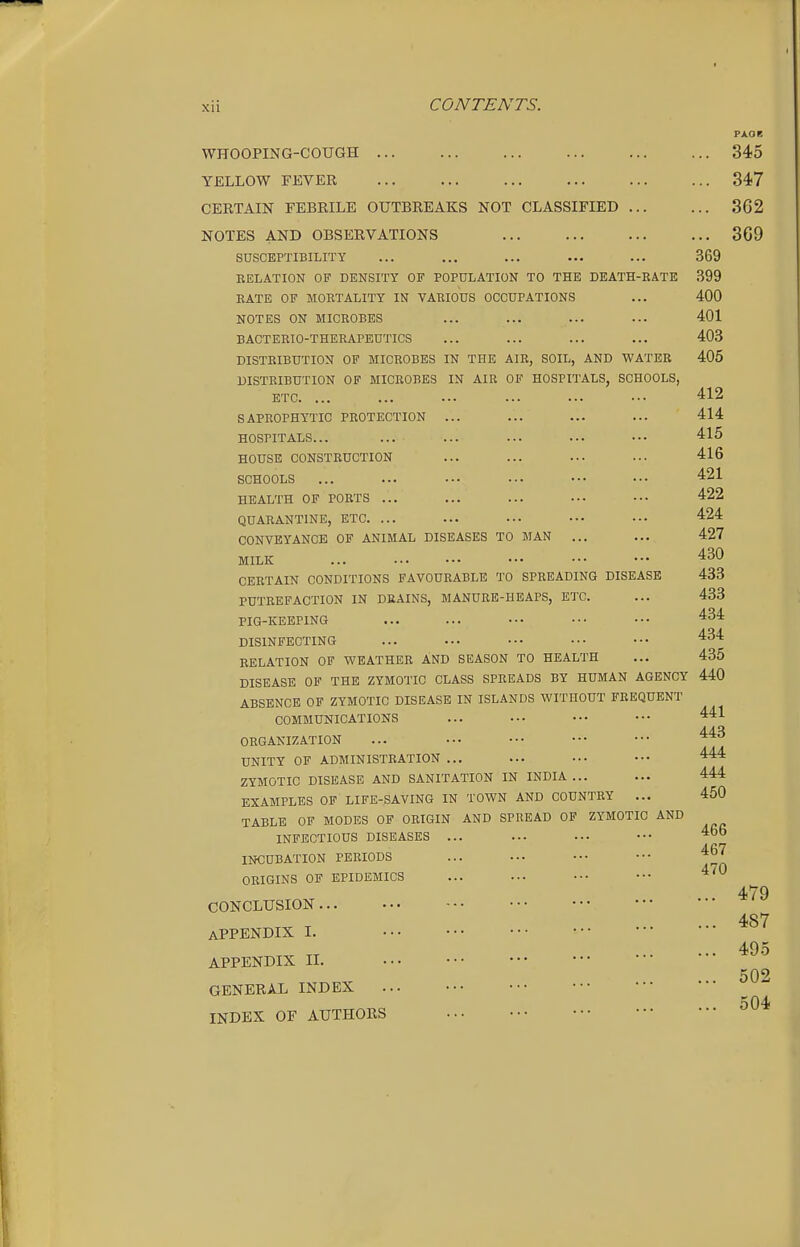 XII WHOOPING-COUGH YELLOW FEVER CERTAIN FEBRILE OUTBREAKS NOT CLASSIFIED ... NOTES AND OBSERVATIONS SUSCEPTIBILITY RELATION OF DENSITY OF POPULATION TO THE DEATH-RATE RATE OF MORTALITY IN VARIOUS OCCUPATIONS NOTES ON MICROBES BACTERIO-THERAPEUTICS DISTRIBUTION OF MICROBES IN THE AIR, SOIL, AND WATER DISTRIBUTION OF MICROBES IN AIR OF HOSPITALS, SCHOOLS, ETC. ... SAPROPHYTIC PROTECTION ... HOSPITALS... HOUSE CONSTRUCTION SCHOOLS HEALTH OF PORTS ... QUARANTINE, ETC. ... CONVEYANCE OP ANIMAL DISEASES TO MAN ... MILK ... CERTAIN CONDITIONS FAVOURABLE TO SPREADING DISEASE PUTREFACTION IN DRAINS, MANURE-HEAPS, ETC. PIG-KEEPING DISINFECTING RELATION OF WEATHER A:ND SEASON TO HEALTH DISEASE OF THE ZYMOTIC CLASS SPREADS BY HUMAN AGENCY ABSENCE OF ZYMOTIC DISEASE IN ISLANDS WITHOUT FREQUENT COMMUNICATIONS ORGANIZATION UNITY OF ADMINISTRATION ... ZYMOTIC DISEASE AND SANITATION IN INDIA... EXAMPLES OP LIFE-SAVING IN TOWN AND COUNTRY ... TABLE OF MODES OP ORIGIN AND SPREAD OF ZYMOTIC AND INFECTIOUS DISEASES ... INCUBATION PERIODS ORIGINS OP EPIDEMICS CONCLUSION APPENDIX I. APPENDIX n. ... GENERAL INDEX INDEX OF AUTHORS 345 347 362 369 369 399 400 401 403 405 412 414 415 416 421 422 424 427 430 433 433 434 434 435 440 441 443 444 444 450 466 467 470 479 487 49.5 502 504