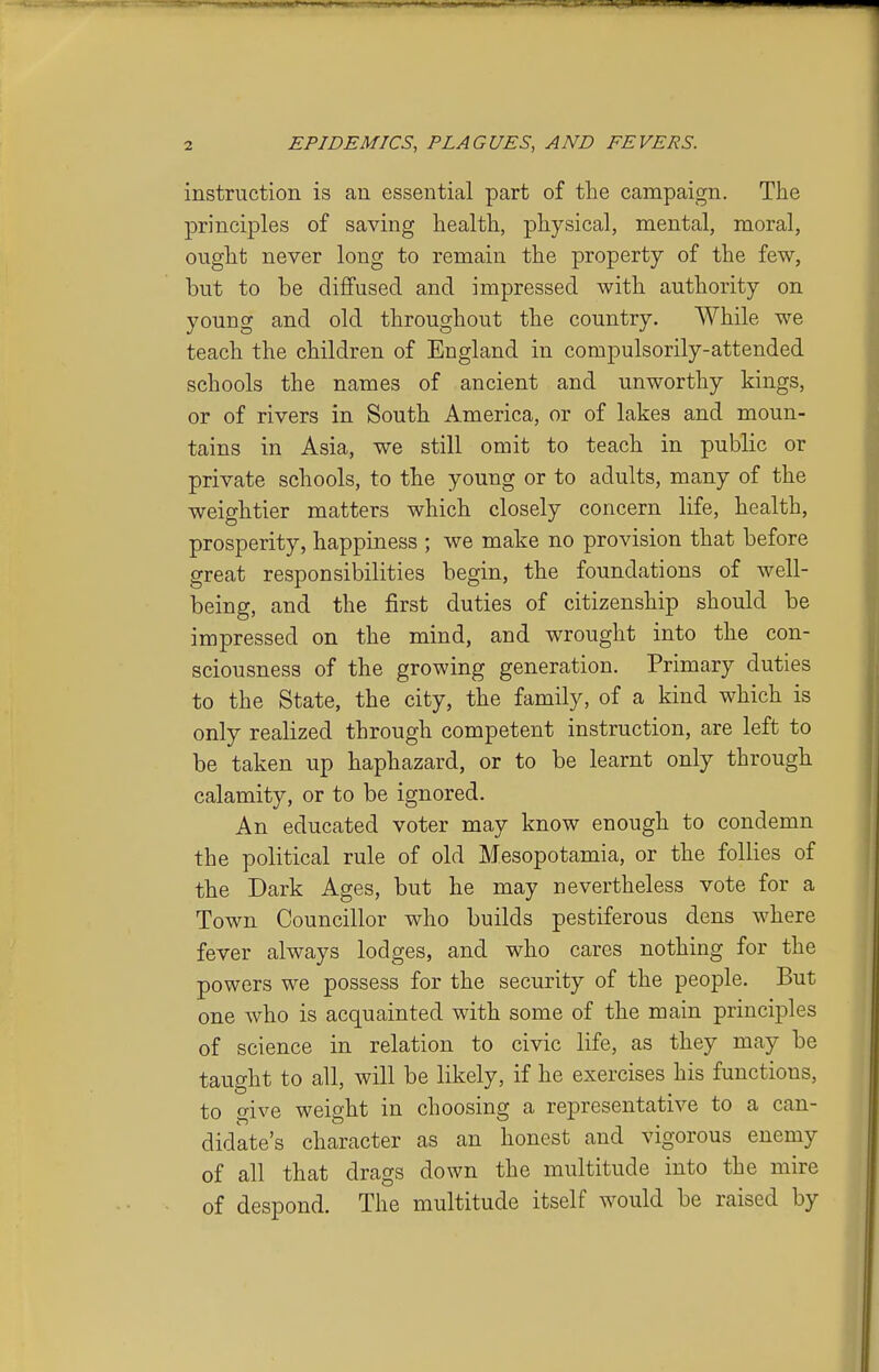 instruction is an essential part of the campaign. The principles of saving health, physical, mental, moral, ought never long to remain the property of the few, but to be diffused and impressed with authority on young and old throughout the country. While we teach the children of England in compulsorily-attended schools the names of ancient and unworthy kings, or of rivers in South America, or of lakes and moun- tains in Asia, we still omit to teach in public or private schools, to the young or to adults, many of the weightier matters which closely concern life, health, prosperity, happiness ; we make no provision that before great responsibilities begin, the foundations of well- being, and the first duties of citizenship should be impressed on the mind, and wrought into the con- sciousness of the growing generation. Primary duties to the State, the city, the family, of a kind which is only realized through competent instruction, are left to be taken up haphazard, or to be learnt only through calamity, or to be ignored. An educated voter may know enough to condemn the political rule of old Mesopotamia, or the follies of the Dark Ages, but he may nevertheless vote for a Town Councillor who builds pestiferous dens where fever always lodges, and who cares nothing for the powers we possess for the security of the people. But one who is acquainted with some of the main principles of science in relation to civic life, as they may be taught to all, will be likely, if he exercises his functions, to give weight in choosing a representative to a can- didate's character as an honest and vigorous enemy of all that drags down the multitude into the mire of despond. The multitude itself would be raised by