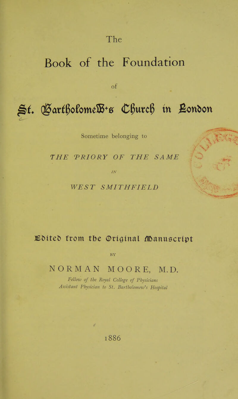 The Book of the Foundation of (gar^pofotne533*0 Cpurc^ in ^oYi^on Sometime belonging to THE TRIORY OF THE SAME IN WEST SMITHFIELD J£DiteJ) from tbe ©riginal /IDanuscript BY NORMAN MOORE, M.D. Fellow of the Royal College of Physicians Assistant Physician to St. Barthohmnv's Hospital 1886