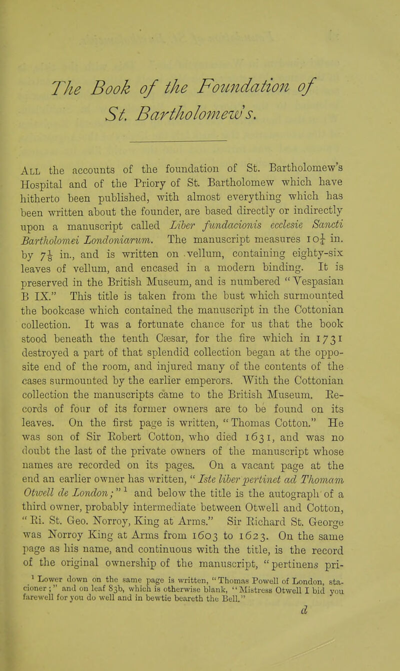 The Book of the Fozmdation of St. Bartholomew s. All the accounts of the foundation of St. Bartholomew's Hospital and of the Priory of St. Bartholomew which have hitherto been published, with almost everything which has been written about the founder, are based directly or indirectly upon a manuscript called Lxbtr fundacionis ecclesie Sancti Bartholoviei Londoniarum. The manuscript measures loj in. by 7^ in., and is written on vellum, containing eighty-six leaves of vellum, and encased in a modern binding. It is preserved in the British Museum, and is numbered  Vespasian B IX. This title is taken from the bust which surmounted the bookcase which contained the manuscript in the Cottonian collection. It was a fortunate chance for us that the book stood beneath the tenth Caesar, for the fire which in 1731 destroyed a part of that splendid collection began at the oppo- site end of the room, and injured many of the contents of the cases surmounted by the earlier emperors. With the Cottonian collection the manuscripts came to the British Museum. Ee- cords of four of its former owners are to be found on its leaves. On the first page is written,  Thomas Cotton. He was son of Sir Eobert Cotton, who died 1631, and was no doubt the last of the private owners of the manuscript whose names are recorded on its pages. On a vacant page at the end an earlier owner has written,  Iste liber pertinct ad Thomam Otwell de London; ^ and below the title is the autograph of a third owner, probably intermediate between Otwell and Cotton,  Ri. St. Geo. Norroy, King at Arms. Sir Richard St. George was Norroy King at Arms from 1603 to 1623. On the same page as his name, and continuous with the title, is the record of the original ownership of the manuscript,  pertiuens pri- » Lower down on the same page is written,  Thomas Powell of London, sta- cioner ;  and on leaf 83b, which is otherwise blank, '' Mistress Otwell I bid you farewell for you do well and in bewtie beareth the Bell. d