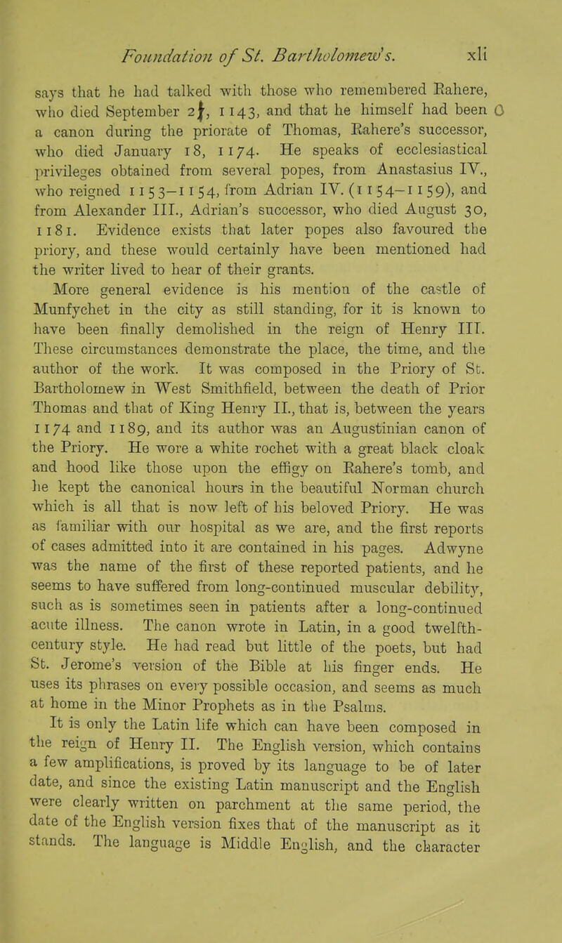 says that he had talked with those who remembered Eahere, who died September 2^, 1143, and that he himself had been 0 a canon during the priorate of Thomas, Eahere's successor, who died January 18, 1174. He speaks of ecclesiastical privileges obtained from several popes, from Anastasius IV., who reigned 115 3-11 54, from Adrian IV. (i i 54-11 59), and from Alexander III., Adrian's successor, who died August 30, 1181. Evidence exists that later popes also favoured the priory, and these would certainly have been mentioned had the writer lived to hear of their grants. More general evidence is his mention of the castle of Munfychet in the city as still standing, for it is known to liave been finally demolished in the reign of Henry III. These circumstances demonstrate the place, the time, and the author of the work. It was composed in the Priory of St. Bartholomew in West Smithfield, between the death of Prior Thomas and that of King Henry II., that is, between the years 1174 and 1189, and its author was an Augustinian canon of the Priory. He wore a white rochet with a great black cloak and hood like those vipon the effigy on Eahere's tomb, and he kept the canonical hours in the beautiful Norman church which is all that is now left of his beloved Priory. He was as i'amiliar with our hospital as we are, and the first reports of cases admitted into it are contained in his pages. Adwyne was the name of the first of these reported patients, and he seems to have suffered from long-continued muscular debility, such as is sometimes seen in patients after a long-continued acute illness. The canon wrote in Latin, in a good twelfth- century style. He had read but little of the poets, but had St. Jerome's version of the Bible at his finger ends. He uses its phrases on every possible occasion, and seems as much at home in the Minor Prophets as in the Psaltus. It is only the Latin life which can have been composed in the reign of Henry II. The English version, which contains a few amplifications, is proved by its language to be of later date, and since the existing Latin manuscript and the English were clearly written on parchment at the same period, the date of the English version fixes that of the manuscript as it stands. The language is Middle English, and the character