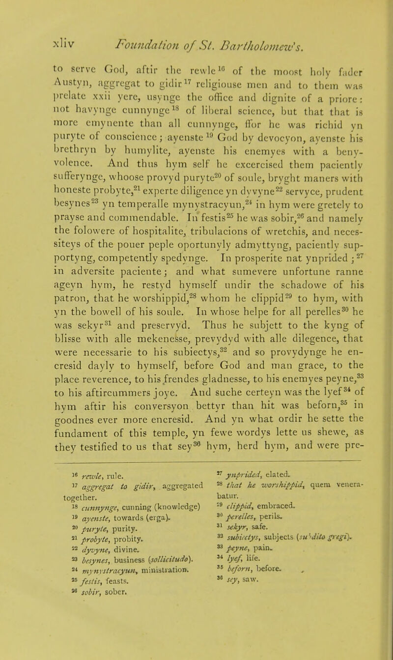 to serve God, aftir the rewlc^o of the moost holy fader Anstyn, aggregat to gidir reHgiouse men and to them was prelate xxii yere, usynge the office and dignite of a priore : not havynge cunnyngc^^ of liberal science, but that that is more emynente than all cunnynge, flTor he was richid yn piiryte of conscience; ayenste i'-* God by devocyon, ayenste his brethryn by humylite, ayenste his enemyes with a beny- volence. And thus hym self he excercised them pacientlv suHeryngc, whoose provyd puryte^ of soule, bryght maners with honeste probyte,^^ expertc diligence yn dy vyne^^ servyce, prudent besynes^^ yn temperalle mynystracyun,^* in hym were gretely to prayse and commendable. In festis^^ he was sobir,^^ and namelv the folowere of hospitalite, tribulacions of wretchis, and neces- siteys of the pouer peple oportunyly admyttyng, paciently sup- portyng, competently spedynge. In prosperite nat ynprided ; ^~ in adversite paciente; and what sumevere unfortune ranne ageyn hym, he restyd hymself undir the schadowe of his patron, that he worshippid,^^ whom he clippid'^ to hym, with yn the bowell of his soule. In whose helpe for all perelles^ he was sekyr^^ and preservyd. Thus he subjctt to the kyng of blisse with alle mekenesse, prevydyd with alle dilegence, that were necessarie to his subiectys,^^ and so provydynge he en- cresid daylv to hymself, before God and man grace, to the place reverence, to his frendes gladnesse, to his enemyes peyne,^ to his aftircummers joye. And suche certeyn was the lyef of hym aftir his conversyon bettyr than hit was beforn,^* in goodnes ever more encresid. And yn what ordir he sette the fundament of this temple, yn fewe wordys lette us shewe, as they testified to us that sey^ hym, herd hym, and were pre- reiule, lule. 17 aggregat to gidivy aggregated together. 18 cunnynge, cunning (knowledge) 19 ayenste, towards (erga). putyte, purity. '1 probyte, probity. ''^ dyjyne, divine. ^ besynes, business {sollicitudo). tnynvstracywi, minislvatioDi « feslis, feasts.  sobir, sober. ynprided, elated. ^ that he worshippid, quera vencra- batur. -8 clippid, embraced. perelles, perils.  sekyr, safe. subiictys, subjects {su''JHo gregi). peyne, pain.  lye/, life.  beforn, before.  sey, saw.