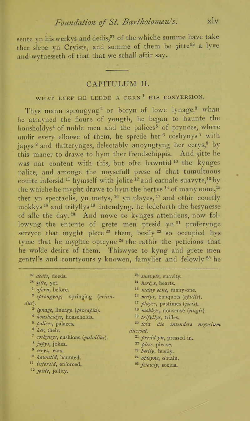 pcntc yn his werkys and dedis/^ of the whiche summe have take ther slcpe yn Cryiste, and sinnme of them be ■^MXm.^'^ a lyve and wvtnesscth of that that we schall aftir say. CAPITULUM II. WHAT LYEF HE LEDDE A FORN ^ HIS CONVERSION. Thys mann sprongyng^ or boryn of lowe lynage/ whan lie attayned the floure of yougth, he began to haunte the hoiisholdys* of noble men and the palices^ of prynces, where nnclir every elbowe of them, he sprede her ^ coshynyswith japys ^ and flatterynges, delectably anoyngtyng her eerys,** by this maner to drawe to hym ther frendschippis. And 3itte he was nat content with this, but ofte hawntid the kynges palice, and amonge the noysefull prese of that tumultuous courte inforsid hymself with jolite and carnale suavyte/^ by the whiche he myght drawe to hym the hertys  of many oone,^^ ther yn spectaclis, yn metys, yn playes, and othir courtly mokkys and trifyllys^^ intendyng, he ledeforth the besynesse of alle the day. And nowe to kvnges attendens, now fol- lowyng the entente of grete men presid yn proferynge servyce that myght piece them, besily so occupied hys tyme that he myghte opteyne ^ the rathir the peticions that he wolde desire of them. Thiswyse to kyng and grete men gentylls and courtyours y knowen, famylier and felowlyhe ^ dedis, deeds. ^ sriavyte, suavity. ^8 T,itte, yet. luriys, hearts. ' a/orn, before. many oone, many-one. ' sprongyng, springing (oriun- metys, banquets {epulis). dus). playes, pastimes (Jocis). ' lynage, lineage {prosapia). mokkys, nonsense {tiiigis). * houslioldys, households. trifyllys, trifles. ' palices, palaces. tola die intendert negociutn * her^ their. ducebat. ' coshynys, cushions [pulvillos). 2' presid yn, pressed La. ^ japys, jokes. piece, please. ' eerys, ears. besily, busily. hazuntid, haunted. •' opteyne, obtain.  inforsid, enforced. felowly, socius.  jolile, jollity.