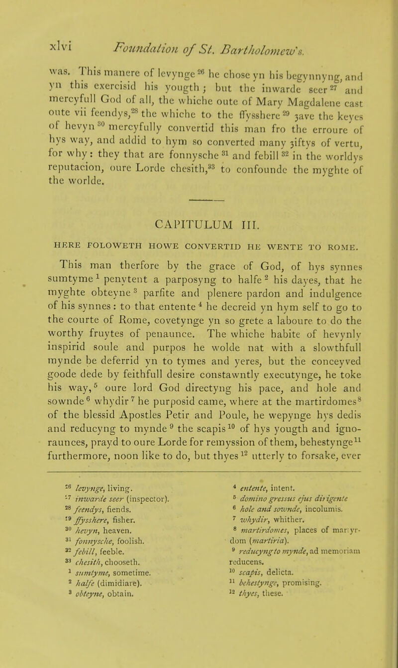 was. This manere of Icvynge 20 he chose yn his begynnyng, and yn this exercisid his yoiigth ; but the iinvarde' scer 27' and mercyfiill God of all, the whiche outc of Mary Magdalene cast cute vii feendys,28 the whiche to the ffysshere^fl 3ave the keyes of hevyn^o mercyfidly convertid this man fro the erroure of hys way, and addid to hym so converted many 3iftys of vertu, for why: they that are fonnysche^i and febill ^2 in 'the worldys reputacion, oure Lorde chesith,»3 to confoundc the myghte of the worlde. CAPITULUM nr. HERE FOLOWETH HOWE CONVERTID HE WENTE TO ROME. This man therfore by the grace of God, of hys synnes sumtyme ^ penytent a parposyng to halfe 2 his dayes, that he myghte obteyne ^ parfite and plenere pardon and indulgence of his synnes : to that entente * he decreid yn hym self to go to the courte of Rome, covetynge yn so grete a laboure to do the worthy fruytes of penaunce. The whiche habite of hevynlv inspirid soule and purpos he wolde nat with a slowthfuU raynde be deferrid yn to tymes and yeres, but the conceyved goode dede by feithfull desire constawntly executynge, he toke his way, ^ oure lord God directyng his pace, and hole and sownde^ whydir^ he purposid came, where at the martirdomes^ of the blessid Apostles Petir and Poule, be wepynge hys dedis and reducyng to mynde  the scapis'^ of hys yougth and igno- raunces, prayd to oure Lorde for remyssion of them, behestynge^^ furthermore, noon like to do, but thyes^2 utterly to forsake, ever SB levyiige, living. entente, intent. inwarde seer (inspector).  doviinogresstts ejus dif igen'.e feendys, fiends. * hole and snvnde, incolumis. •* ffysshere, fisher. ^ ivhydir, whither. hevyn, heaven. * vtartirdomes, places of mar:yr- ^' fonnysche, foolisli. dom (tnariiria). feeble.  reducyng to tnynde, ad memoriam chesith, choosetli. reducens. ^ siiintyint, sometime. scapis, delicta. ' halfe (dimidiaie).  beheslynge, promising. ' ohtcyne, obtain. thyes, tliese.