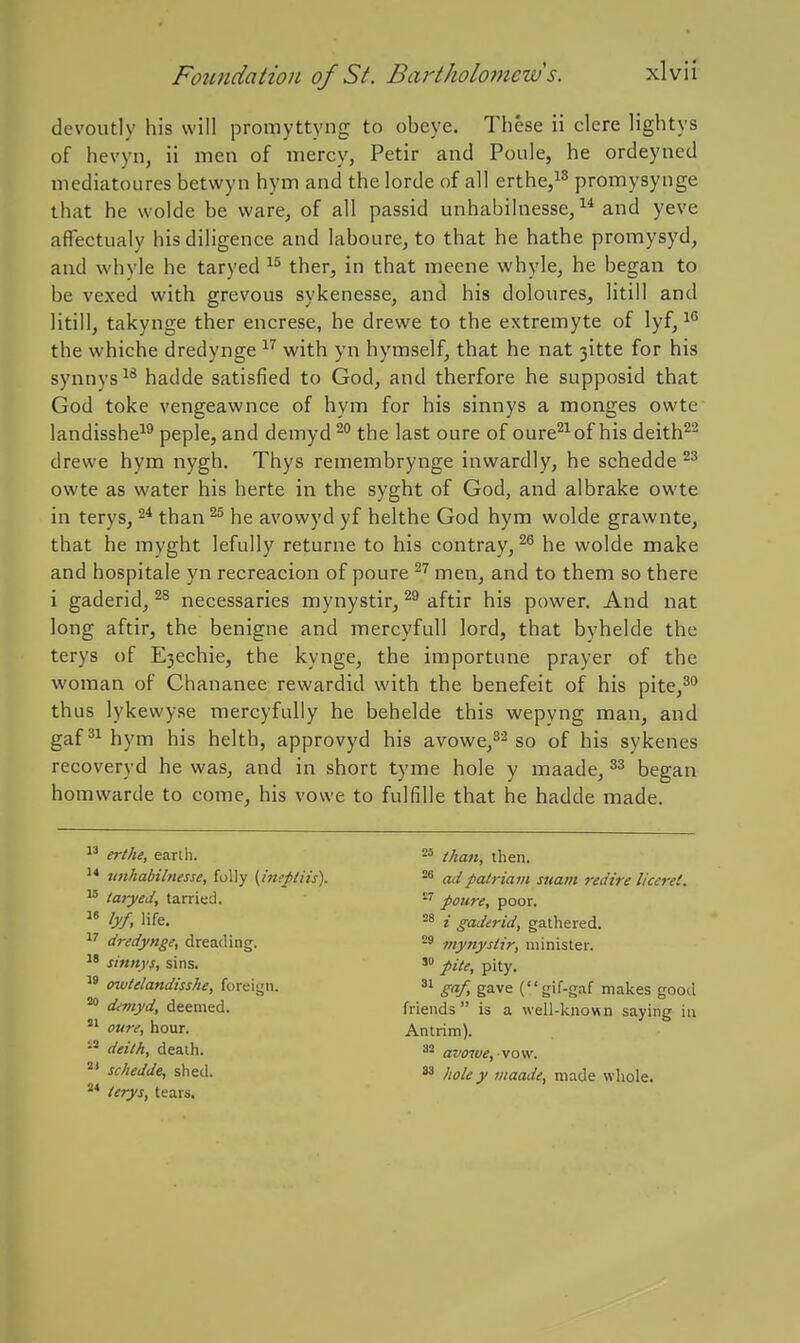 devoutly his will promyttyng to obeye. These ii clere lightys of hevyn, ii men of mercy, Petir and Poule, he ordeyned mediatoures betwyn hym and the lorde of all erthe,!^ promysynge that he wolde be ware, of all passid unhabilnesse, and yeve affectualy his diligence and laboure, to that he hathe promysyd, and whvle he taryed ther, in that meene whyle, he began to be vexed with grevous sykenesse, and his doloures, litill and litill, takynge ther encrese, he drewe to the extremyte of lyf, '^^ the whiche dredynge ^'^ with yn hymself, that he nat 3itte for his synnys^^ hadde satisfied to God, and therfore he supposid that God toke vengeawnce of hym for his sinnys a monges owte landisshe-^^ peple, and demyd the last oure of oure^^of his deith^'^ drewe hym nygh, Thys remembrynge inwardly, he schedde owte as water his herte in the syght of God, and albrake owte in terys, 2* than ^ he avowyd yf helthe God hym wolde grawnte, that he myght lefully returne to his contray, he wolde make and hospitale yn recreacion of poure ^^ men, and to them so there i gaderid, necessaries mynystir, aftir his power. And nat long aftir, the benigne and mercyfull lord, that byhelde the terys of E3echie, the kynge, the importune prayer of the woman of Chananee rewardid with the benefeit of his pite,^** thus lykewyse mercyfidly he behelde this wepyng man, and gaf hym his helth, approvyd his avowe,^^ so of his sykenes recoveryd he was, and in short tyme hole y maade, began homwarde to come, his vowe to fulfille that he hadde made. 1^ erthe, earlh. tmhabilnesse, folly {ineptiis). taryedy tarried.  lyf, life. dredynge, dreading. sinnys, sins.  owtilandisshe, foreign. ^ danyd, deemed. oure, hour. deith, death. °' schedde, shetl. lerys, tears. than, then. ad pairia VI sitam redire liceret, poure, poor. i gaderid, gathered. mynystir, minister. pite, pity.  S''f> gave (gif-gaf makes good friends is a well-known saying in Antrim). avowe, vow. ^ hole y maade, made whole.