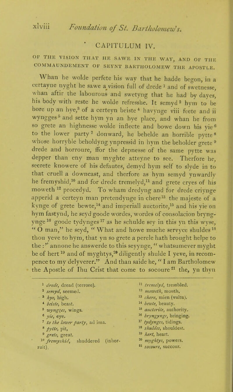 ' CAIMTULUM IV. Ol-^ THK VISION THAT UK SAWK IN TUH WAV, AND OF THK COMMAUNDEMENT OF SKYNT BARTHOLOMEW THE APOSTLE, Whan he wolde perfete his way that he hadde begon, in a ccrtayne nyght he sawe a^vision full of drede i and of swetnesse, whan aftir the labourous and swctyng that he had by daycs, his body with reste he wolde refresshe. It semyd ^ hym to be bore up an bye/ of a certeyn beiste* havynge viii feete and ii wyngges^and sette hym yn an bye place, and whan he from so grete an highnesse wolde inflecte and bowe down his yie^ to the lower party'' donward, he behelde an horrible pytte* whose horryble beholdyng ynpressid in hym the beholder grete'' drede and horroure, flfor the depnesse of the same pytte was depper than eny man myghte atteyne to see. Therfore he, secrete knowere of his defautes, demyd hym self to slyde in to that cruell a downcast, and therfore as hym semyd ynwardly he fremyshid,^° and for drede tremelyd, and grete cryes of his moweth procedyd. To wham dredyng and for drede criynge apperid a certeyn man pretendynge in chere^^ the majeste of a kynge of grete bewte,^* and imperiall auctorite,^^ and his yie on hym fastynd, he seyd goode wordes, wordes of consolacion bryng- y,-,gei6 goode tydynges^'^ as he schulde sey in this yn this wyse,  O man, he seyd,  What and howe muche servyce shuldes^^ thou yeve to hym, that yn so grete a perele hath brought helpe to the :'' annone he answerde to this seyynge,  whatsuniever myght be of hert and of myghtys,^' diligently shulde I yeve, in recom- pence to my delyverer. And than saide he,  I am Bartholomew the Apostle of Ihu Crist that come to socoure^^ the, yn thyn ' drede, dread (lerroie). ^ semyd, seemed. * hye, higli. * beiste, beast. * wyitgsies, wings. * yie, eye. ' to the Icnver parly, ad iiiia. « pytte, pit, ° grete, great. fremyshid, sliuddered (inhor- ruil). '1 Iremclyd, trembled. 1- mtnvet/i, month. chere, mien (vullu).  bewte, beauty. auctorite, authority.  bryngynge, bringing.  tydynges, tidings. '8 shuldes, shouldest.  hert, heart. ^ Vghtys, powers. *' socoure, succour.