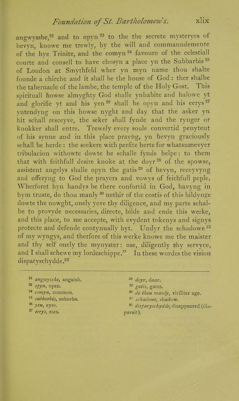 ang\vysshe,22 and to opyn to the the secrete mysteryes of hevyn, knowe me trewly, by the will and commanndemente of the hye Trinite, and the comyn favoure of the celestiall conrte and consell to have chosyn a place yn the Subbarbis^^ of London at Smythfeld whcr yn myn name thou shake founde a chirche and it shall be the house of God : ther shalbe the tabernacle of thelambe, the temple of the Holy Gost. This spirituall howse almyghty God shalle ynhabite and halowe yt and glorifie yt and his yen^^ shall be opyn and his eerys^'' vntendyng on this howse nyght and day that the asker yn hit schall resceyve, the seker shall fynde and the rynger or knokker shall entre. Trewely every soule convertid penytent of his synne and in this place prayng, yu hevyn graciously schall be herde : the scekere with perfite herte for whatsumevyer tribulacion withowte dowte he schalle fynde helpe : to them that with feithfull desire knoke at the doyr'^^ of the spowse, assistent angelys shalle opyn the gatis^^ of hevyn, receyvyng and offeryng to God the prayers and vowys of feithfull peple. Wherforet hyn handys be there confortid in God, havyng in hym truste, do thou manly nethir of the costis of this bildynge dowte the nowght, onelv yeve thy diligence, and my parte schal- be to provyde necessaries, directe, bilde and ende this werke, and this place, to me accepte, with evydent tokenys and signys protecte and defende contynually hyt. Undyr the schadowe^^ of my wyngys, and therfore of this werke knowe me the maister and thy self onely the mynyster: use, diligently thy servyce, and I shall schewe my lordeschippe. In these wordes the vision disparyschydde.^'' angivysshe, anguish. opyn, open. comyn, common. ■° subbarbis, suburbs. ^ yen, eye?. eerys, ears. doyr, door. gatis, gates. do thou manly, viriliter age. ^' schado'ive, shadow. disparyschydde, disappeared (dis- paniit}.