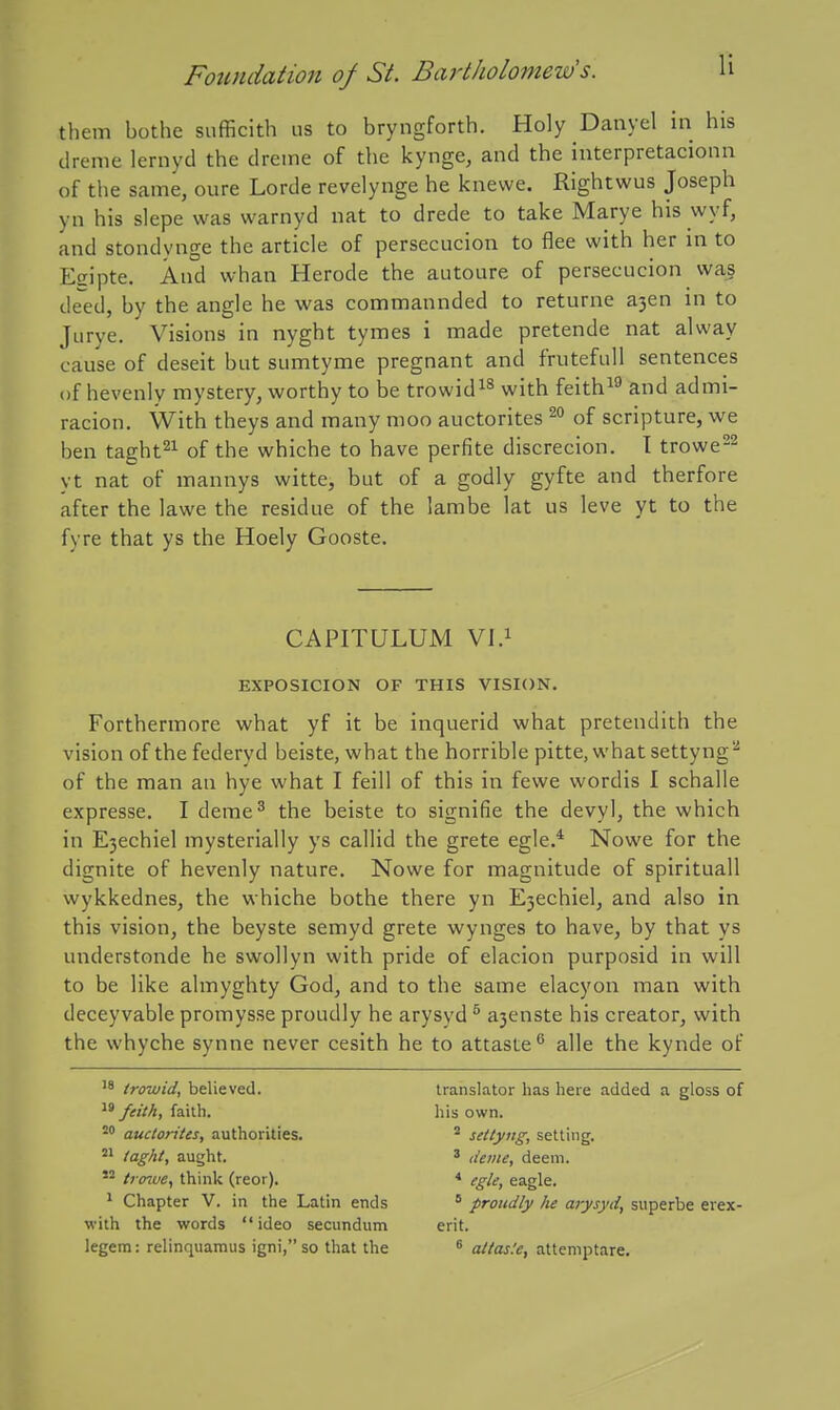 them bothe sufficith lis to bryngforth. Holy Danyel in his dreme lernyd the dreme of the kynge, and the interpretacionn of the same, oure Lorde revelynge he knewe. Rightwus Joseph yn his slepe was warnyd nat to drede to take Marye his wyf, and stondynge the article of persecucion to flee with her in to Esipte. And whan Herode the autoure of persecucion wa^ de'ed, by the angle he was commannded to returne a3en in to Jiirye. Visions in nyght tymes i made pretende nat alway cause of deseit but sumtyme pregnant and frutefuU sentences of hevenly mystery, worthy to be trowid^^ with feith^^ and admi- racion. With theys and many moo auctorites of scripture, we ben taght^i of the whiche to have perfite discrecion. T trowe22 yt nat of mannys witte, but of a godly gyfte and therfore after the lawe the residue of the lambe lat us leve yt to the fyre that ys the Hoely Gooste. CAPITULUM Vl.i EXPOSICION OF THIS VISION, Fortherinore what yf it be inquerid what pretendith the vision of the federyd beiste, what the horrible pitte, what settyng'' of the man an bye what I feill of this in fewe wordis I schalle expresse. I deme^ the beiste to signifie the devyl, the which in E3echiel mysterially ys callid the grete egle.* Nowe for the dignite of hevenly nature. Nowe for magnitude of spirituall wykkednes, the whiche bothe there yn E3echiel, and also in this vision, the beyste semyd grete wynges to have, by that ys understonde he swollyn with pride of elacion purposid in will to be like almyghty God, and to the same elacyon man with deceyvable promysse proudly he arysyd ^ a3enste his creator, with the whyche synne never cesith he to attaste^ alle the kynde of '8 troviid, believed.  feith, faith. auctorites, authorities. taght, aught. trenoe, think (reor). ^ Chapter V. in the Latin ends with the words ideo secundum legem: relinquamus igni, so that the translator has here added a gloss of his own. * settyug, setting, ' deine, deem. * egle, eagle. * proudly he arysyd^ superbe erex- erit. ^ aitas.'e, atteniptare.