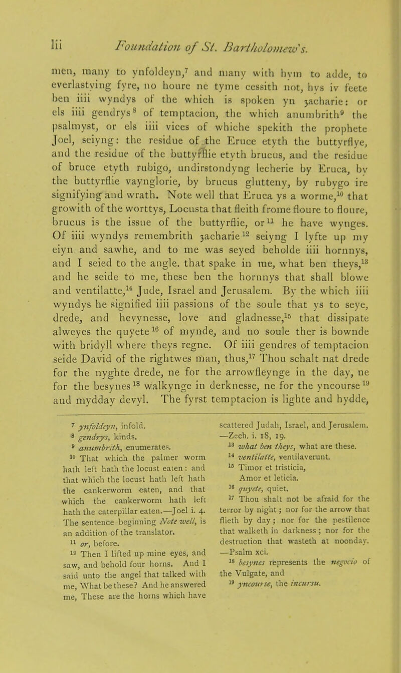 men, many to ynfolclcyn/ and many with liyin to adde, to everlastying fyre, no lioiire ne tynie cessith not, livs iv f'eete hen iiii wyndys of the which is spoken yn 3acharie: or els iiii gendrys^ of temptacion, the which anunihrith* the psahiiyst, or els iiii vices of whiche spelcith the prophete Joel, seiyng: the residue of the Eruce etyth the buttyrflye, and the residue of the buttyflie etyth brucus, and the residue of bruce etyth rubigo, undirstondyng lecherie by Eruca, by the buttyrflie vaynglorie, by brucus glutteny, by rubygo ire signifying and wrath. Note well that Eruca ys a worme,^ that growith of the worttys, Locusta that fleitb frome floure to floure, brucus is the issue of the buttyrflie, or^^ he have wynges. Of iiii wyndys remembrith 3acharie seiyng I lyfte up my ciyn and sawhc, and to me was seyed beholde iiii hornnys, and I seied to the angle, that spake in me, what ben theys,^^ and he seide to me, these ben the hornnys that shall blowe and ventilatte,^* Jude, Israel and Jerusalem. By the which iiii wyndys he signified iiii passions of the soule that ys to seye, drede, and hevynesse, love and gladnesse,^^ that dissipate alweyes the quyete^^ of mynde, and no soule ther is bownde with bridyll where theys regne. Of iiii gendres of temptacion seide David of the rightwes man, thus,^'^ Thou schalt nat drede for the nyghte drede, ne for the arrowfleynge in the day, ne for the besynes^^ walkynge in derknesse, ne for the yncourse^ and mydday devyl. The fyrst temptacion is lighte and hydde. ^ ynfoldeyn, infold. 8 gcndrys, kinds. ' anumbrith, enumerales. 1 Tiiat which the pahner worm halh left hath the locust eaten : and that which the locust hath left hath the cankerworm eaten, and that which the cankerworm hath left hath the caterpillar eaten.—^Joel i. 4. The sentence beginning Nott well, is an addition of the translator. 1* or, before. Then I lifted up mine eyes, and saw, and behold four horns. And I said unto the angel that talked with me, What be these? And he answered me, These are the horns which have scattered Judah, Israel, and Jerusalem. —Zech. i. 18, 19. what ben theys, what are these. ventilatte, venlilaverunt. Timor et tristicia. Amor et leticia. quyete, quiet. Thou shalt not be afraid for the terror by night; nor for the arrow that flieth by day ; nor for the pestilence that walketh in darkness ; nor for the destruction that wasteth at noonday. —Psalm xci. '8 besynes rfepresents the negocio of the Vulgate, and yncotnsc, the inairsu.