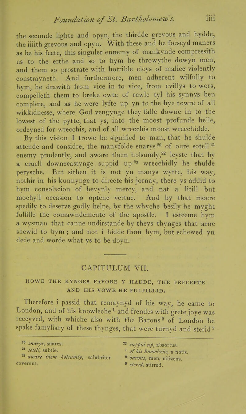 the secmicle lighte and opyn, the thirdde grevous and hydde, the iiiith grevous and opyn. With these and be forseyd maners as be his feete, this singiiler ennemy of mankynde compressith us to the erthe and so to hym he throwythe dowyn men, and them so prostrate with horrible cleys of malice violently constrayneth. And furthermore, men adherent wilfully to hym, he drawith from vice in to vice, from evillys to wors, compelleth them to breke owte of rewle tyl his synnys ben complete, and as he were lyfte up yn to the hye towre of all wikkidnesse, where God vengynge they falle downe in to the lowest of the pytte, that ys, into the moost profunde helle, ordeyned for wrecchis, and of all wrecchis moost wrecchidde. By this vision I trowe be signified to man, that he shulde attende and considre, the manyfolde snarys^ of cure sotelP^ enemy prudently, and aware them holsumly/^ leyste that by a cruell downecastynge suppid up^^ wrecchidly he shulde perysche. But sithen it is not yn manys wytte, his way, nothir in his kunnynge to directe his jornay, there vs addid to hym consohcion of hevynly mercy, and nat a litill but mochyll occasion to optene vertue. And by that moere spedily to deserve godly helpe, by the whyche besily he myght fulfille the comawndemente of the apostle. I esteeme hym a wysmaii that canne undirstande by theys thynges that arne shewid to hym ; and not i hidde from hym, but schewed yn dede and worde what ys to be doyn. CAPITQLUM VII. HOWE THE KYNGES FAVORE Y HADDE, THE PRECEPTE AND HIS VOWE HE FULFILLID. Therefore i passid that remaynyd of his way, he came to London, and of his knowleche^ and frendes with gretejoye was receyved, with whiche also with the Barons ^ of London he spake famyliary of these thynges, that were turnyd and sterid ^ snarys, snares. M suppid up, absortus. Jf/^//, subtle. 1 ofhis knmvkche, a notis. ^ aware them hohtimly, salubriter » barons, men, citizens, cavenint. » sterid, stirred.