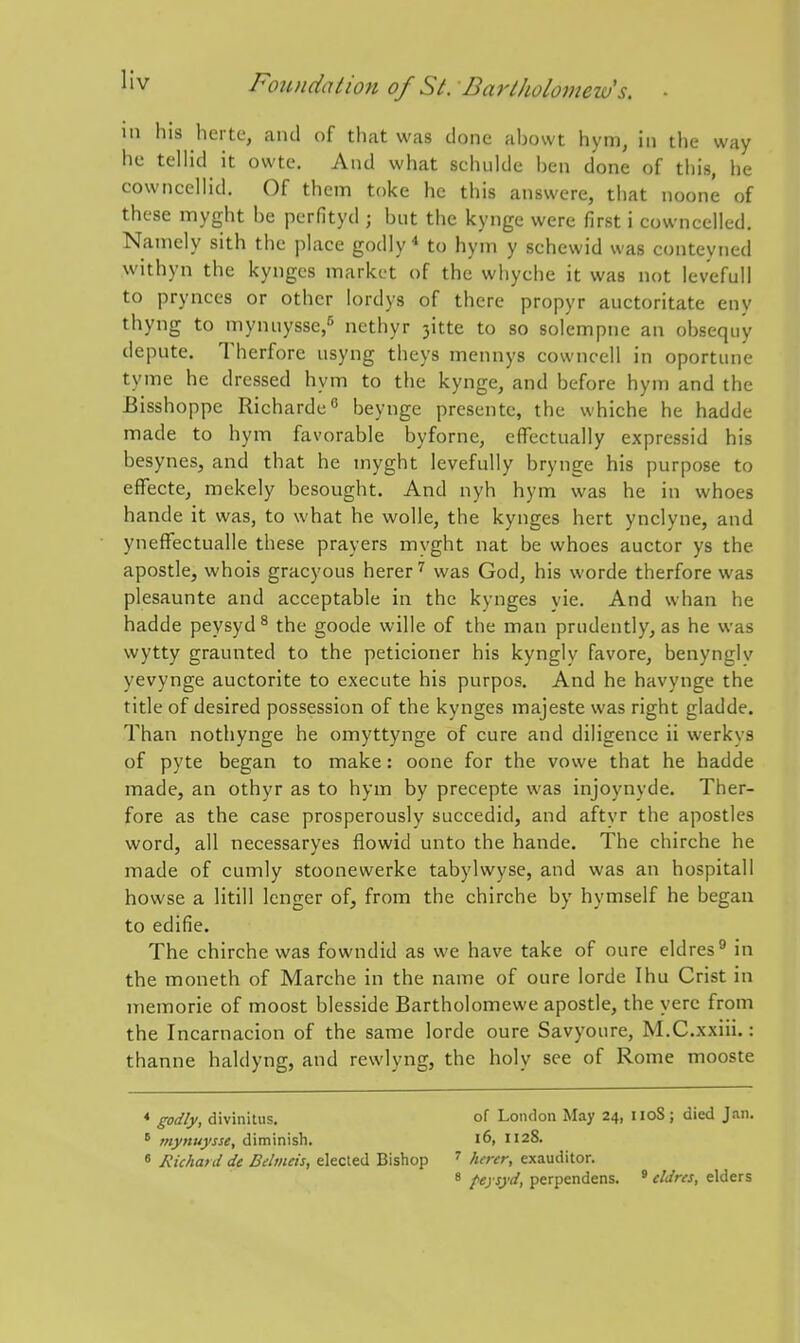Ill his herte, and of that was done abowt hym, in the way he telHd it owte. And what schulde ben done of this, he cowncellid. Of them toke he this answcre, that noone of these myght be perfityd ; but the kynge were first i cowncelled. Namely sith the place godly * to hym y schewid was conteyned withyn the kyngcs market of the whyche it was not levefull to prynces or other lordys of there propyr auctoritate eny thyng to mynuysse,^ nethyr 3itte to so solempne an obsequy depute. Therfore usyng theys mennys cowncell in oportune tyme he dressed hym to the kynge, and before hym and the Bisshoppe Richarde beynge presente, the whiche he hadde made to hym favorable byforne, effectually expressid his besynes, and that he myght levefully brynge his purpose to effecte, mekely besought. And nyh hym was he in whoes hande it was, to what he wolle, the kynges hert ynclyne, and yneffectualle these prayers myght nat be whoes auctor ys the apostle, whois gracyous herer ^ was God, his worde therfore was plesaunte and acceptable in the kynges vie. And whan he hadde peysyd ^ the goode wille of the man prudently, as he was wytty graunted to the peticioner his kyngly favore, benynglv yevynge auctorite to execute his purpos. And he havynge the title of desired possession of the kynges majeste was right gladde. Than nothynge he omyttynge of cure and diligence ii werkys of pyte began to make: oone for the vowe that he hadde made, an othyr as to hym by precepte was injoynyde. Ther- fore as the case prosperously succedid, and aftvr the apostles word, all necessarves flowid unto the hande. The chirche he made of cumly stoonewerke tabylwyse, and was an hospitall howse a litill Icnger of, from the chirche by hymself he began to edifie. The chirche was fowndid as we have take of oure eldres^ in the moneth of Marche in the name of oure lorde Ihu Crist in memorie of moost blesside Bartholomewe apostle, the yere from the Incarnacion of the same lorde oure Savyoure, M.C.xxiii.: thanne haldyng, and rewlyng, the holy see of Rome mooste * godly, divinitus. of London May 24, iioS; died Jan. ^ mynuysse, diminish. 16, 1128. 8 Richard de Belmeis, elected Bishop ' herer, exauditor. 8 peysyd, perpendens. ' cldres, elders