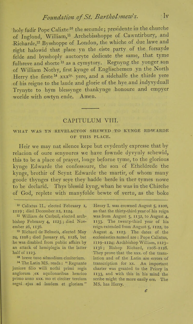holy fadir Pope Calixte the secunde; presidente in the churche of Inglond, William, Archebisshoppe of Cawntirbury, and Richarde,i2 Bvsshoppe of London, the whiche of due lawe and right halovvid that place yn the eiste party of the forsayde felde and bysshoply auctoryte dedicate the same, that tyme fulbreve and shortens as a cymytory. Regnyng the yonger son of William Nothy, first kynge of Englischemen yn the North Herry the firste xxx'y- yere, and a sidehalfe the thirde yere of his reigne to the laude and glorie of the hye and indyvyduall Trynyte to hym blessynge thankynge honoure and empyer worlde with owtyn ende. Amen. CAPITULUM VIII. WHAT WAS YN REVELACYON SHEWYD TO KYNGE EDWARDE OF THIS PLACE. Heir we may nat silence kepe but evydently expresse that by relacion of oure senyoures we have fownde dyvynly schewid, this to be a place of prayer, longe beforne tyme, to the glorious kynge Edwarde the confessoure, the son of Etheldrede the kynge, brothir of Seynt Edwarde the martir, of whom many goode thynges they seye they hadde herde in ther tymes nowe to be declarid. Thys blessid kyng, whan he was in the Chirche of God, replete with manyfolde bewte of vertu, as the boke Calixtus II., elected February I, 1119; died December 12, H24. 11 William de Curbuil, elected arch- bishop February 4, 1123; died Nov- ember 26, 1136. Richard de Beimels, elected May 24, 1108; died January 16, 1128, but he was disabled from public affairs by an attack of hemiplegia in the latter half of 1123. breve tunc admodium cimiterium. The Latin MS. reads : Regnante juniore filio willi nothi primi regis anglorum ,ex aquilonaribus henrico primo anno xxx. mo et circiter tercium regni ejus ad laudem et gloriam Henry I. vyas crowned August 5, 1100, so that the thirty-third year of his reign was from August 5, 1132, to August 4, 1133. The twenty-third year of his reign extended from August 5, 1122, to August 4, 1123. The dates of the ecclesiastics named are : Pope Calixtus, 1119-1124; Archbishop William, 1123- 1136; Bishop Richard, 110S-1128. They prove that the xxx. of the trans- lation and of the Latin are errors of transcription for xx. An important charter was granted to the Priory in 1133, and with this in his mind the scribe might the more easily err. The MS. has Herry. e