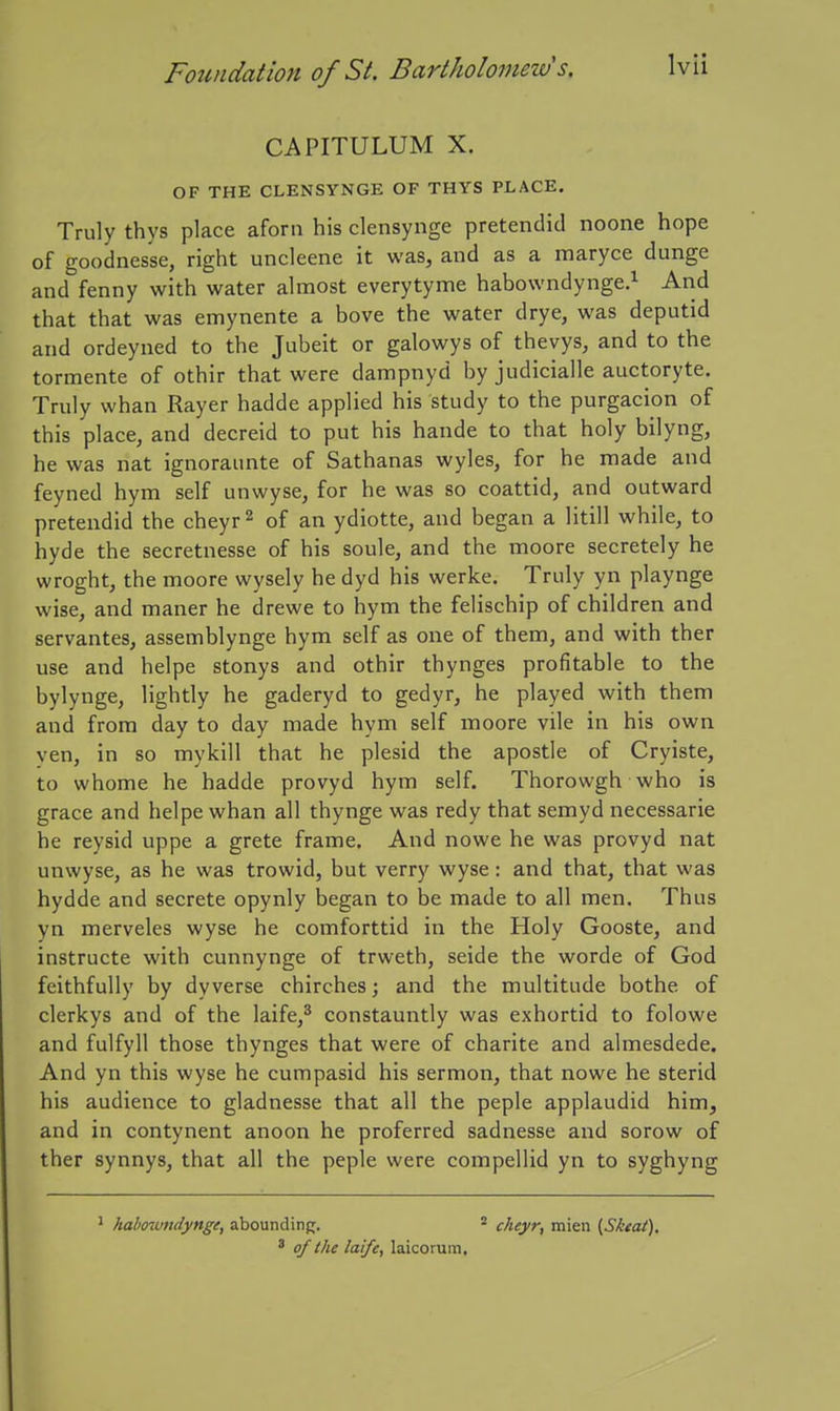 CAPITULUM X. OF THE CLENSYNGE OF THYS PLACE. Truly thys place aforn his clensynge pretendid noone hope of goodnes'se, right uncleene it was, and as a maryce dunge and fenny with water almost everytyme habowndynge.^ And that that was emynente a hove the water drye, was deputid and ordeyned to the Jubeit or galowys of thevys, and to the tormente of othir that were dampnyd by judicialle auctoryte. Truly whan Rayer hadde applied his study to the purgacion of this place, and decreid to put his hande to that holy bilyng, he was nat ignoraunte of Sathanas wyles, for he made and feyned hym self unwyse, for he was so coattid, and outward pretendid the cheyr ^ of an ydiotte, and began a litill while, to hyde the secretnesse of his soule, and the moore secretely he wroght, the moore wysely he dyd his werke. Truly yn playnge wise, and maner he drewe to hym the felischip of children and servantes, assemblynge hym self as one of them, and with ther use and helpe stonys and othir thynges profitable to the bylynge, lightly he gaderyd to gedyr, he played with them and from day to day made hym self moore vile in his own ven, in so mykill that he plesid the apostle of Cryiste, to whome he hadde provyd hym self. Thorowgh who is grace and helpe whan all thynge was redy that semyd necessarie he reysid uppe a grete frame. And nowe he was provyd nat unwyse, as he was trowid, but verry wyse: and that, that was hydde and secrete opynly began to be made to all men. Thus yn merveles wyse he comforttid in the Holy Gooste, and instructe with cunnynge of trweth, seide the worde of God feithfully by dy verse chirches; and the multitude bothe of clerkys and of the laife,^ constauntly was exhortid to folowe and fulfyll those thynges that were of charite and almesdede. And yn this wyse he cumpasid his sermon, that nowe he sterid his audience to gladnesse that all the peple applaudid him, and in contynent anoon he preferred sadnesse and sorow of ther synnys, that all the peple were compellid yn to syghyng * habowndynge, abounding. ^ cheyr, mien {Sktat), ' of the laife, laicorum.