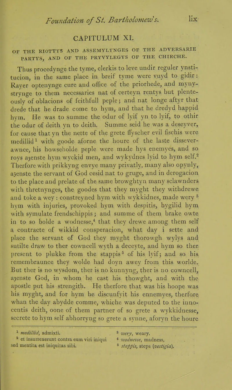 CAPITULUM XI. OF THE RIOTTVS AND ASSEMYLVNGES OF THE ADVERSARIE PARTYS, AND OF THE PRYVYLEGYS OF THE CHIRCHE. Thus procedynge the tyme, clerkis to leve undir regular ynsti- tucion, iu the same place in breif tyme were vuyd to gidir: Rayer optenynge cure and office of the priorhede, and myny- strynge to them necessaries nat of certeyn rentys but plente- ously of oblacions of feithfull peple; and nat longe aftyr that drede that he drade come to hym, and that he dredyd happid hym. He was to summe the odur of lyif yn to lyif, to othir the odur of deith yn to deith. Summe seid he was a deseyver, for cause that yn the nette of the grete ffyscher evil fischis were medillid^ with goode aforne the houre of the laste dissever- awnce, his howsehokle peple were made hys enemyes, and so roys a3enste hym wyckid men, and wykydnes lyid to hym self.^ Therforewith prikkyng envye many privatly, many also opynly, a3enste the servant of God cesid nat to gruge, and in derogacion to the place and prelate of the same browghtyn many sclawnders with thretnynges, the goodes that they myght they withdrewe and toke a wey : constreyned hym with wykkidnes, made wery * hym with injuries, provoked hym with despitis, bygilid hym with symulate frendschippis; and summe of them brake owte in to so bolde a wodnesse/ that they drewe among them self a contracte of wikkid consperacion, what day i sette and place the servant of God they myght thorowgh wylys and sutilte draw to ther cowncell wyth a deceyte, and hym so ther- ])resent to plukke from the stappis^ of his lyif; and so his, remembraunce they wolde had doyn awey from this worlde. But ther is no wysdom, ther is no kunnyng^ ther is no cowncell, a3enste God, in whom he cast his thowght, and with the apostle put his strengith. He therfore that was his hoope was his myght, and for hym he discunfyit his ennemyes, therfore whan the day abydde comme, whiche was deputed to the inno- centis deith, oone of them partner of so grete a wykkidnesse, secrete to hym self abhorryng so grete a synne, aforyn the houre * medillic/, admixti. 3 n,gfy^ weary. * et insurrexerunt contra eum viri iniqui * wodmsse, madness, sed mentita est iniquitas sibi.  stappis, steps {vestigia).