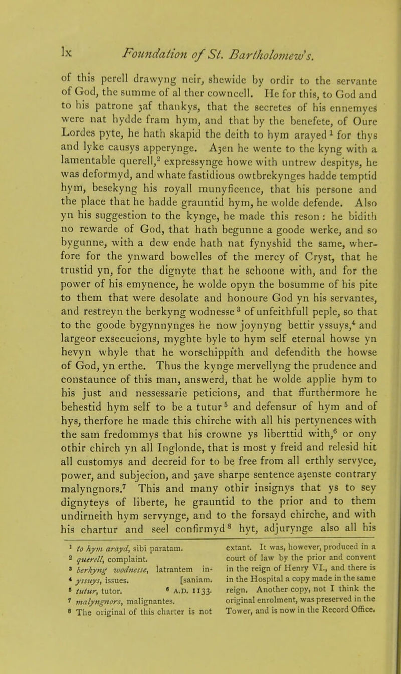 of this perell drawyng neir, shewide by ordir to the servante of God, the siimme of al ther cownccll. He for this, to God and to his patrone 3af thankys, that the secretes of his ennemyes were nat hydde fram hym, and that by the benefete, of Oure Lordes pyte, he hath skapid the deith to hym arayed ^ for thys and lyke causys apperynge. A3en he wente to the kyng with a lamentable querell,^ expressynge howe with untrew despitys, he was deformyd, and whate fastidious owtbrekynges hadde temptid hym, besekyng his royall munyficence, that his persone and the place that he hadde grauntid hym, he wolde defende. Also yn his suggestion to the kynge, he made this reson : he bidith no rewarde of God, that hath begunne a goode werke, and so bygunne, with a dew ende hath nat fynyshid the same, wher- fore for the ynward bowelles of the mercy of Cryst, that he trustid yn, for the dignyte that he schoone with, and for the power of his emynence, he wolde opyn the bosumme of his pite to them that were desolate and honoure God yn his servantes, and restreyn the berkyng wodnesse^ of unfeithfull peple, so that to the goode bygynnynges he now joynyng bettir yssuys,* and largeor exsecucions, myghte byle to hym self eternal bowse yn hevyn whyle that he worschippith and defendith the howse of God, yn erthe. Thus the kynge mervellyng the prudence and constaunce of this man, answerd, that he wolde applie hym to his just and nessessarie peticions, and that ffurthermore he behestid hym self to be a tutur* and defensur of hym and of hys, therfore he made this chirche with all his pertynences with the sam fredommys that his crowne ys liberttid with,^ or ony othir chirch yn all Inglonde, that is most y freid and relesid hit all customys and decreid for to be free from all erthly servyce, power, and subjecion, and 3ave sharpe sentence a3enste contrary malyngnorsJ This and many othir insignys that ys to sey dignyteys of liberte, he grauntid to the prior and to them undirneith hym servynge, and to the forsayd chirche, and with his chartur and seel confirmyd^ hyt, adjurynge also all his ■ to hym arayd, sibi paratam. 2 querell, complaint. ' berkyng tuodiiesse, latrantem in- * ysstiys, issues. [saniam.  tutur, tutor. • A.D. II33. ^ malyngnors, malignantes. ' The original of this charter is not extant. It was, however, produced in a court of law by the prior and convent in the reign of Henry VI., and there is in the Hospital a copy made in the same reign. Another copy, not I think the original enrolment, was preserved in the Tower, and is now in the Record Officct