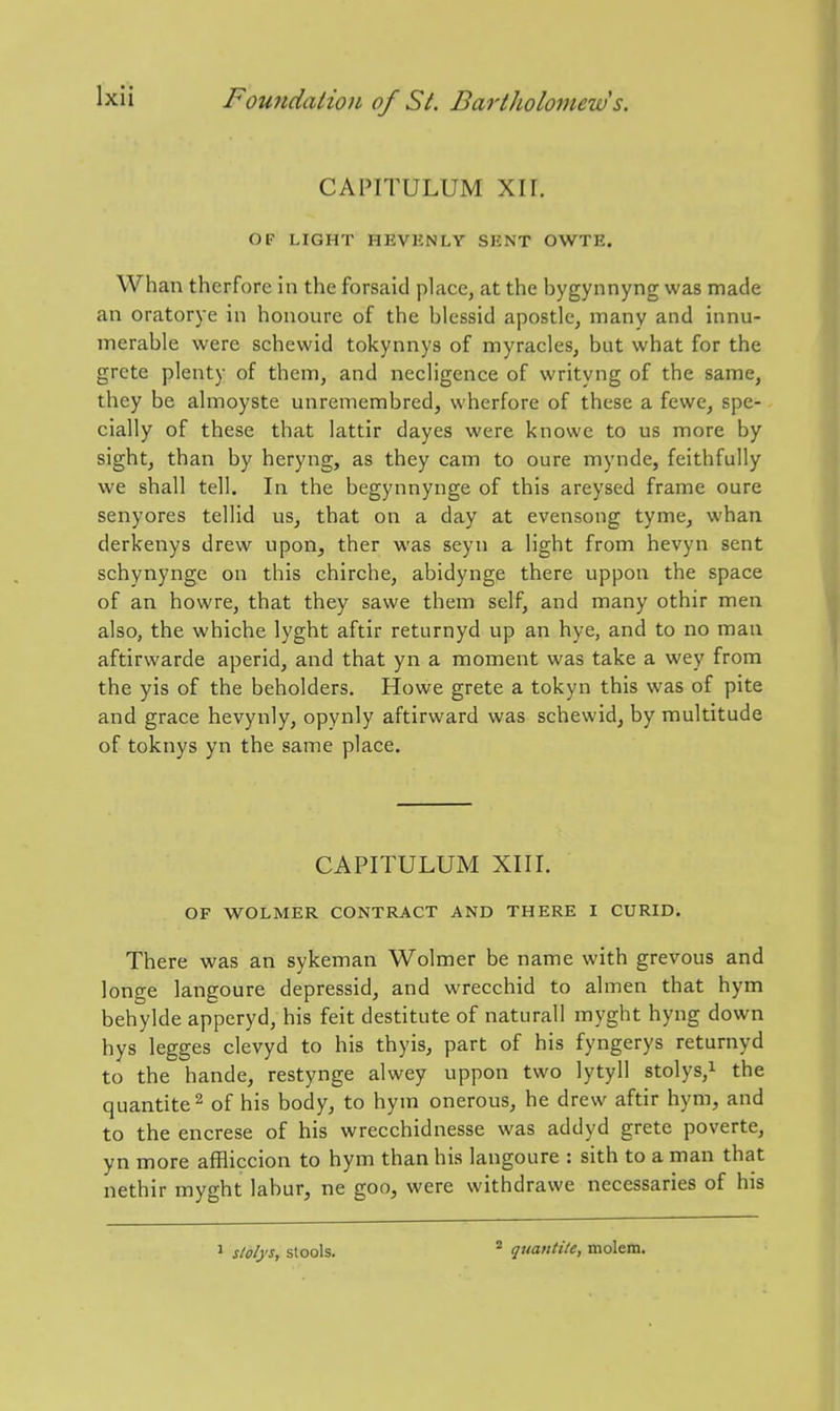 CAPITULUM Xir. OF LIGHT HEVENLY SENT OWTE. Whan therfore in the forsaid place, at the bygynnyng was made an oratorye in honoure of the blessid apostle, many and innu- merable were schewid tokynnys of myracles, but what for the grcte plenty of them, and necligence of writyng of the same, they be almoyste unremembred, wherfore of these a fewe, spe- cially of these that lattir dayes were knowe to us more by sight, than by heryng, as they cam to oure mynde, feithfully we shall tell. In the begynnynge of this areysed frame oure senyores tellid us, that on a day at evensong tyme, whan derkenys drew upon, ther was seyn a light from hevyn sent schynynge on this chirche, abidynge there uppon the space of an howre, that they sawe them self, and many othir men also, the whiche lyght aftir returnyd up an hye, and to no man aftirwarde aperid, and that yn a moment was take a wey from the yis of the beholders. Howe grete a tokyn this was of pite and grace hevynly, opynly aftirward was schewid, by multitude of toknys yn the same place. CAPITULUM XIII. OF WOLMER CONTRACT AND THERE I CURID. There was an sykeman Wolmer be name with grevous and longe langoure depressid, and wrecchid to almen that hym behylde apperyd, his feit destitute of naturall myght hyng down hys legges clevyd to his thyis, part of his fyngerys returnyd to the hande, restynge alwey uppon two lytyll stolys,i the quantite^ of his body, to hym onerous, he drew aftir hym, and to the encrese of his wrecchidnesse was addyd grete poverte, yn more affliccion to hym than his langoure : sith to a man that nethir myght labur, ne goo, were withdrawe necessaries of his ^ stolys, stools. quantile, molem.
