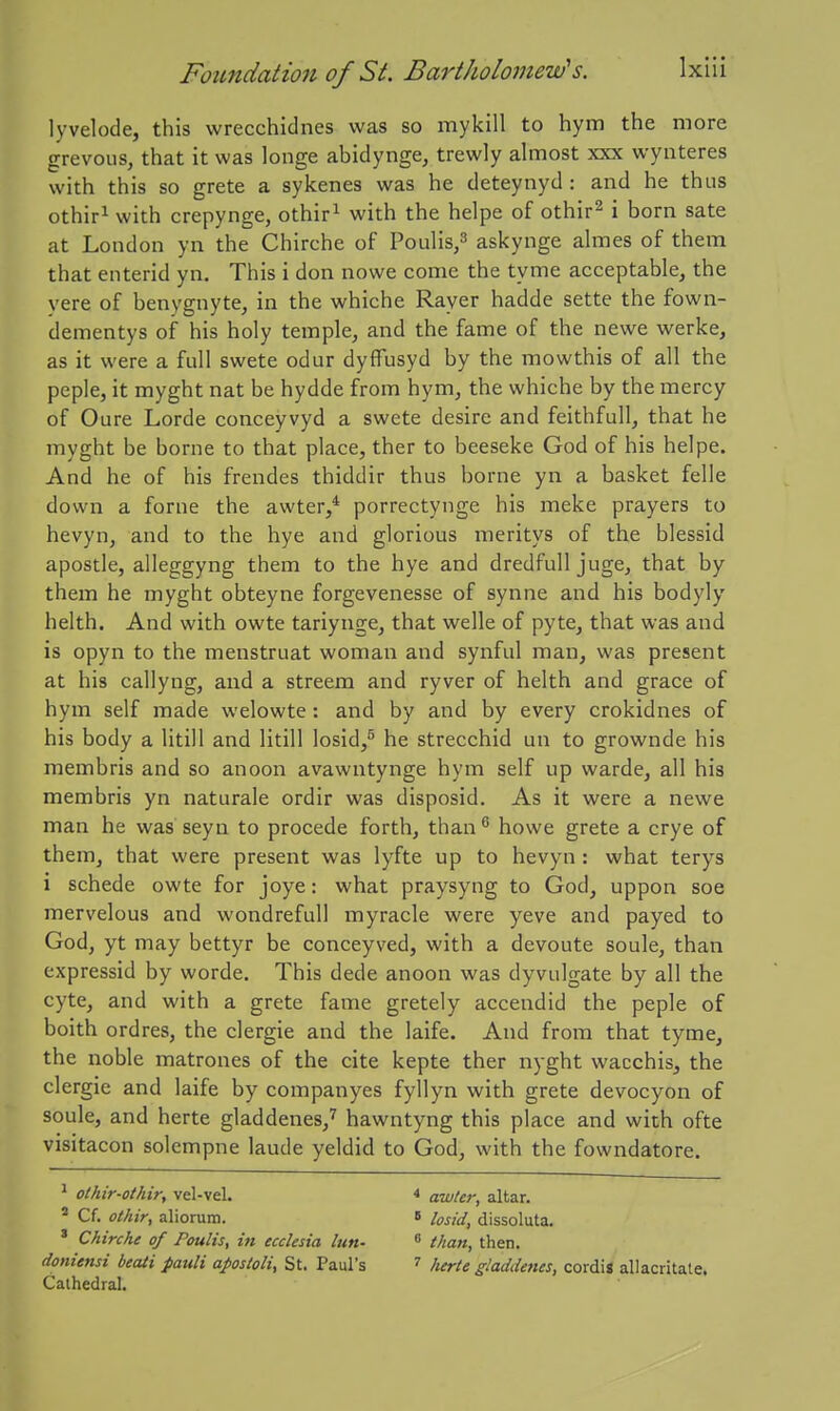 lyvelode, this wrecchidnes was so mykill to hym the more grevous, that it was longe abidynge, trewly almost xxx wynteres with this so grete a sykenes was he deteynyd : and he thus othifi with crepynge, othir^ with the helpe of othir^ i born sate at London yn the Chirche of Poulis/ askynge almes of them that enterid yn. This i don nowe come the tyme acceptable, the vere of benygnyte, in the whiche Rayer hadde sette the fown- dementys of his holy temple, and the fame of the newe werke, as it were a full swete odur dyflTusyd by the mowthis of all the peple, it myght nat be hydde from hym, the whiche by the mercy of Oure Lorde conceyvyd a swete desire and feithfull, that he myght be borne to that place, ther to beeseke God of his helpe. And he of his frendes thiddir thus borne yn a basket felle down a forne the awter,* porrectynge his make prayers to hevyn, and to the bye and glorious meritys of the blessid apostle, alleggyng them to the hye and dredfull juge, that by them he myght obteyne forgevenesse of synne and his bodyly helth. And with owte tariynge, that welle of pyte, that was and is opyn to the menstruat woman and synful man, was present at his callyng, and a streem and ryver of helth and grace of hym self made welowte: and by and by every crokidnes of his body a litill and litill losid,^ he strecchid un to grownde his membris and so anoon avawntynge hym self up warde, all his membris yn naturale ordir was disposid. As it were a newe man he was seyn to procede forth, than howe grete a crye of them, that were present was lyfte up to hevyn: what terys i schede owte for joye: what praysyng to God, uppon soe mervelous and wondrefuU myracle were yeve and payed to God, yt may bettyr be conceyved, with a devoute soule, than expressid by worde. This dede anoon was dyvulgate by all the cyte, and with a grete fame gretely accendid the peple of boith ordres, the clergie and the laife. And from that tyme, the noble matrones of the cite kepte ther nyght wacchis, the clergie and laife by companyes fyllyn with grete devocyon of soule, and herte gladdenes,^ hawntyng this place and with ofte visitacon solempne laude yeldid to God, with the fowndatore. ^ othir-otkir, vel-vel. * awler, altar. ^ Cf. othir, aliorum. » losid, dissoluta. * Chirche of Poults, in ecchsia lun- than, then. doniensi beaii pauli apostoli, St. Paul's ^ lurte gladdenes, cordis allacritate. Cathedral.