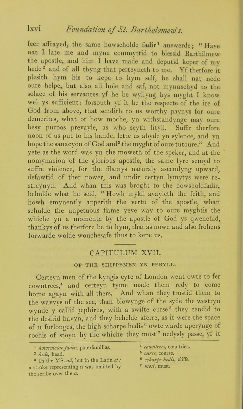 feer afifrayed, the same howseholdc fadir^ answerde; Have nat I late me and mync commyttid to blcssid Barthilinew the apostle, and him I have made and dcputid keper of my hede^ and of all thyng that pertcyneth to me. Yf therfore it plesith hym his to kepe to hym self, he shall nat nede oure helpe, but also all hole and saf, not mynnschyd to tiie solace of his servantes yf he be wyllyng hys myght I know wel ys sufficient: forsouth yf it be the respecte of the ire of God from above, that sendith to us worthy paynys for oure demerites, what or how moche, yn withstandynge may oure besy purpos prevayle, as who seyth lityll, Suffir therfore noon of us put to his hande, lette us abyde yn sylence, and yn hope the sanacyon of God and ^ the myght of oure tutoure. And yete as the word was yn the moweth of the speker, and at the nomynacion of the glorious apostle, the same fyre semyd to suffre violence, for the fflamys naturaly ascendyng upward, defawtid of ther power, and undir certyn lymytys were re- streynyd. And whan this was broght to the howsholdfadir, beholde what he seid,  Howh mykil avayleth the feith, and howh emynently apperith the vertu of the apostle, whan schulde the unpetuous flame yeve way to oure myghtis the whiche yn a momente by the apostle of God ys qwenchid, thankys of us therfore be to hym, that as nowe and also frohens forwarde wolde wouchesafe thus to kepe us. CAPITULUM XVII. OF THE SHIPPEMEN YN PERYLL. Certeyn men of the kyngis cyte of London went owte to fer cowntrees,'* and certeyn tyme made them redy to come home agayn with all thers. And whan they trustid them to the wavvys of the see, than blowynge of the syde the westryn wynde y callid 3ephirus, with a swifte curse* they tendid to the desirid havyn, and they behelde aferre, as it were the space of II furlonges, the high scharpe hedis  owte warde aperynge of rochis of stoyn by the whiche they most^ nedysly passe, yf it » howseholdc fadir, paterfamilias. * cowntrees, countries. ' hede, head.  cw^', course. ' In the MS. ad, but in the Latin ct: « scharpe hedis, cliffs, a stroke representing n was omitted by ' most, must, the scribe over the a.