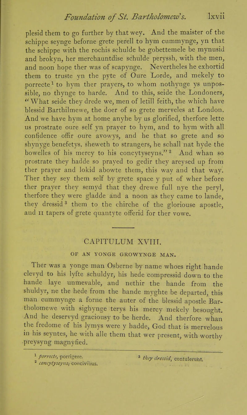 plesid them to go further by that wey. And the maister of the schippe seynge beforne grete perell to hym cummynge, yn that the schippe with the rochis schulde be gobettemele be mynusid and brokyn, her merchauntdise schulde peryssh, with the men, and noon hope ther was of scapynge. Nevertheles he exhortid them to truste yn the pyte of Oure Lorde, and mekely to porrecte^ to hym ther prayers, to whom nothynge ys impos- sible, no thynge to harde. And to this, seide the Londoners, What seide they drede we, men of letill feith, the which have blessid Barthilmewe, the doer of so grete merveles at London. And we have hym at home anyhe by us glorified, therfore lette us prostrate oiire self yn prayer to hym, and to hym with all confidence offir oure avowys, and he that so grete and so shynyge benefetys. sheweth to strangers, he schall nat hyde the bowelles of his mercy to his concytyseyns. ^ And whan so prostrate they hadde so prayed to gedir they areysed up from ther prayer and lokid abowte them, this way and that way. Ther they sey them self by grete space y put of wher before ther prayer they semyd that they drewe full nye the peryl, therfore they were gladde and a noon as they came to lande, they dressid ^ them to the chirche of the gloriouse apostle, and n tapers of grete quantyte offerid for ther vowe. CAPITULUM XVIIT. OF AN YONGE GROWYNGE MAN. Ther was a yonge man Osberne by name whoes right hande clevyd to his lyfte schuldyr, his hede compressid down to the hande laye unmevable, and nethir the hande from the shuldyr, ne the hede from the hande myghte be departed, this man cummynge a forne the auter of the blessid apostle Bar- tholomewe with sighynge terys his mercy mekely besought. And he deservyd graciousy to be herde. And therfore whan the fredome of his Jymys were y hadde, God that is mervelous in his seyntes, he with alle them that wer present, with worthy •preysyng magnyfied. 1 porrectr, porrigere. 3 t,^,y -^^ contulerunt. * concytyseyus; coiicivibus.