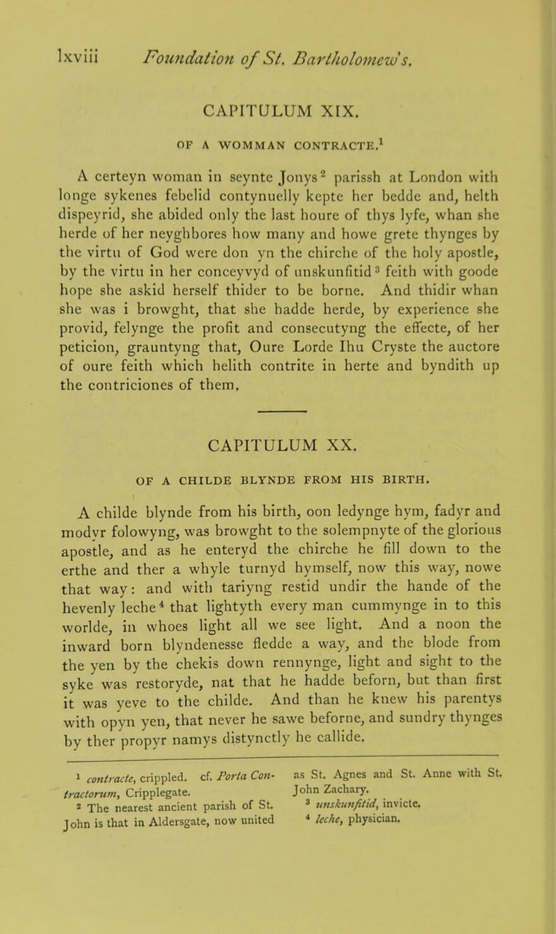 CAPITULUM XIX. OF A WOMMAN CONTRACTE.^ A certeyn woman in seynte Jonys^ parissh at London with longe sykenes fcbelid contynuelly kcptc her bedde and, helth dispeyrid, she abided only the last houre of thys lyfe, whan she herde of her neyghbores how many and howe grete thynges by the virtu of God were don yn the chirche of the holy apostle, by the virtu in her conceyvyd of unskunfitid^ feith with goode hope she askid herself thider to be borne. And thidir whan she was i browght, that she hadde herde, by experience she provid, felynge the profit and consecutyng the efFecte, of her peticion, grauntyng that, Oure Lorde Ihu Cryste the auctore of oure feith which helith contrite in herte and byndith up the contriciones of them. CAPITULUM XX. OF A CHILDE BLYNDE FROM HIS BIRTH. A childe blynde from his birth, oon ledynge hym, fadyr and modvr folowyng, was browght to the solempnyte of the glorious apostle, and as he enteryd the chirche he fill down to the erthe and ther a whyle turnyd hymself, now this way, nowe that way: and with tariyng restid undir the hande of the hevenly leche* that lightyth every man cummynge in to this worlde, in whoes light all we see light. And a noon the inward born blyndenesse fledde a way, and the blode from the yen by the chekis down rennynge, light and sight to the syke was restoryde, nat that he hadde beforn, but than first it was yeve to the childe. And than he knew his parentys with opyn yen, that never he sawe beforne, and sundry thynges by ther propyr namys distynctly he callide. J contract^ crippled, cf. Porta Con- as St. Agnes and St. Anne with St. iractorum, Cripplegate. John Zachary. s The nearest ancient parish of St. ^ unskinifitid, invicte. John is that in Aldersgate, now united * Uche, physician.