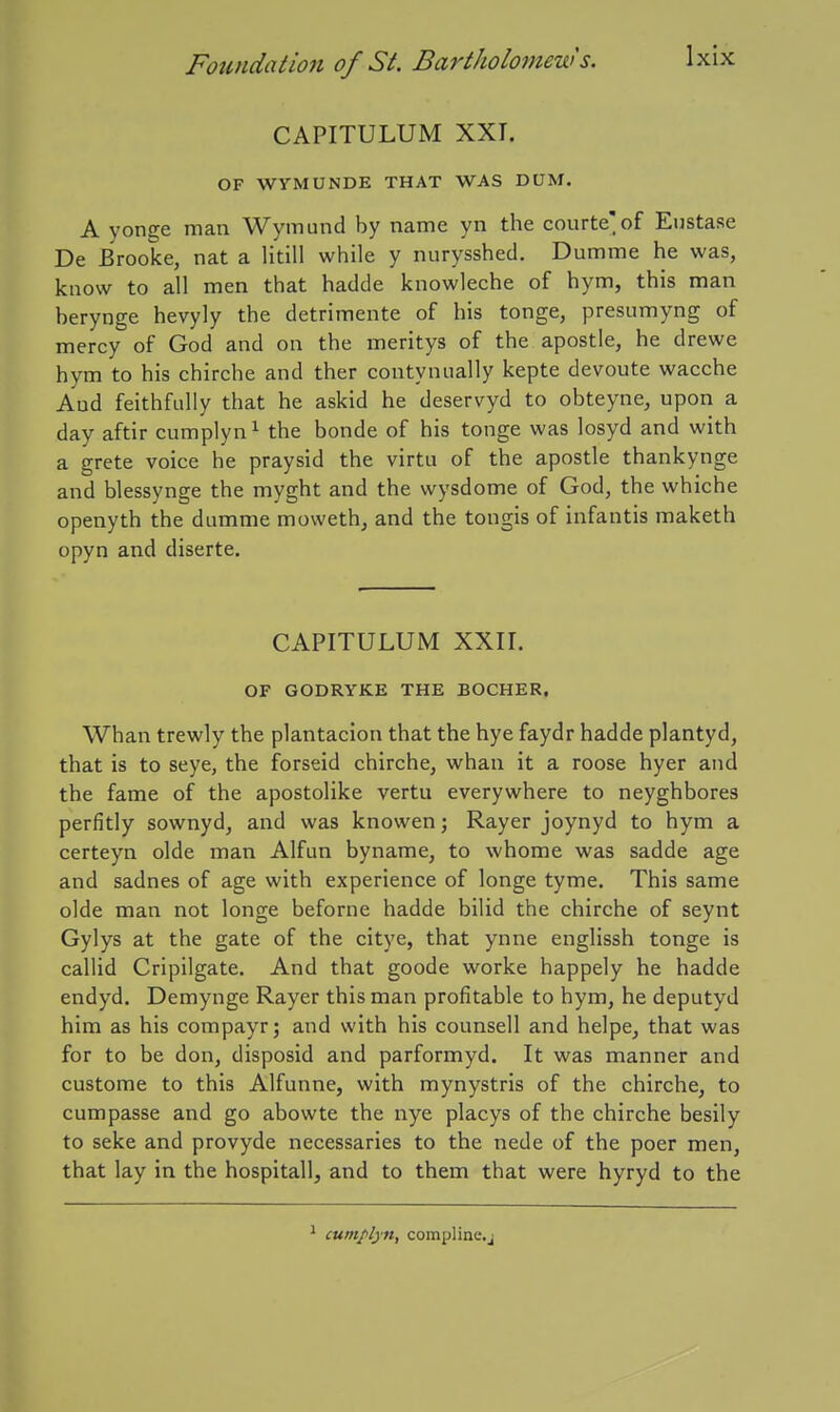 CAPITULUM XXI. OF WYMUNDE THAT WAS DUM. A yonge man Wymund by name yn the courte'of Eustase De Brooke, nat a litill while y nurysshed. Dumme he was, know to all men that hadde knowleche of hym, this man berynge hevyly the detrimente of his tonge, presumyng of mercy of God and on the meritys of the apostle, he drewe hym to his chirche and ther contynually kepte devoute wacche And feithfiilly that he askid he deservyd to obteyne, upon a day aftir cumplyn^ the bonde of his tonge was losyd and with a grete voice he praysid the virtu of the apostle thankynge and blessynge the myght and the wysdome of God, the whiche openyth the dumme moweth, and the tongis of infantis maketh opyn and diserte. CAPITULUM XXII. OF GODRYKE THE BOCHER, Whan trewly the plantacion that the hye faydr hadde plantyd, that is to seye, the forseid chirche, whan it a roose hyer and the fame of the apostolike vertu everywhere to neyghbores perfitly sownyd, and was knowen; Rayer joynyd to hym a certeyn olde man Alfun byname, to whome was sadde age and sadnes of age with experience of longe tyme. This same olde man not longe beforne hadde bilid the chirche of seynt Gylys at the gate of the citye, that ynne englissh tonge is callid Cripilgate. And that goode worke happely he hadde endyd. Demynge Rayer this man profitable to hym, he deputyd him as his compayr; and with his counsel! and helpe, that was for to be don, disposid and parformyd. It was manner and custome to this Alfunne, with mynystris of the chirche, to cumpasse and go abowte the nye placys of the chirche besily to seke and provyde necessaries to the nede of the poer men, that lay in the hospitall, and to them that were hyryd to the cumplyn, compline.j