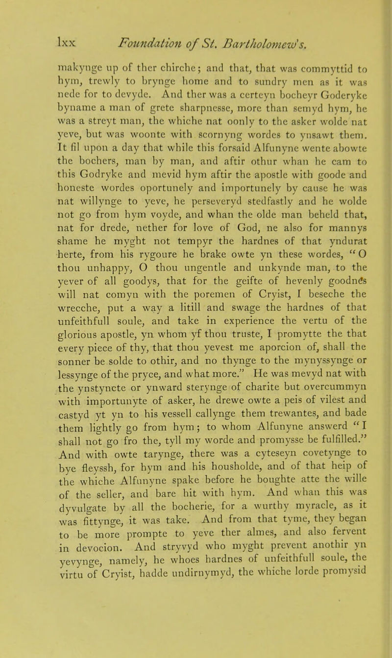 makynge up of ther chirche; and that, that was commyttid to hym, trewly to brynge home and to sundry men as it was nede for to devyde. And ther was a certeyn bocheyr Goderyke byname a man of grete sharpnesse, more than semyd hym, he was a streyt man, the whiche nat oonly to the asker wolde nat yeve, but was woonte with scornyng wordes to ynsawt them. It fil upon a day that while this forsaid Alfunyne wente abowte the bochers, man by man, and aftir othur whan he cam to this Godryke and mevid hym aftir the apostle with goode and honeste wordes oportunely and importunely by cause he was nat willynge to yeve, he perseveryd stedfastly and he wolde not go from hym voyde, and whan the olde man beheld that, nat for drede, nether for love of God, ne also for mannys shame he myght not tempyr the hardnes of that yndurat herte, from his rygoure he brake owte yn these wordes,  O thou unhappy, O thou ungentle and unkynde man, to the yever of all goodys, that for the geifte of hevenly goodn^s will nat comyn with the poremen of Cryist, I beseche the wrecche, put a way a litill and swage the hardnes of that unfeithfuU soule, and take in experience the vertu of the glorious apostle, yn whom yf thou truste, I promytte the that every piece of thy, that thou yevest me aporcion of, shall the sonner be solde to othir, and no thynge to the mynyssynge or lessynge of the pryce, and what more. He was mevyd nat with the ynstyncte or ynward sterynge of charite but overcummyn •with importunyte of asker, he drewe owte a peis of vilest and castyd yt yn to his vessell callynge them trewantes, and bade them lightly go from hym; to whom Alfunyne answerd  I shall not go fro the, tyll my worde and promysse be fulfilled. And with owte tarynge, there was a cyteseyn covetynge to bye fleyssh, for hym and his housholde, and of that heip of the whiche Alfunyne spake before he boughte atte the wille of the seller, and bare hit with hym. And whan this was dyvulgate by all the bocherie, for a wurthy myracle, as it was fittynge, it was take. And from that tyme, they began to be more prompte to yeve ther almes, and also fervent in devocion. And stryvyd who myght prevent anothir yn yevynge, namely, he whoes hardnes of unfeithfull soule, the virtu of Cryist, hadde undirnymyd, the whiche lorde promysid